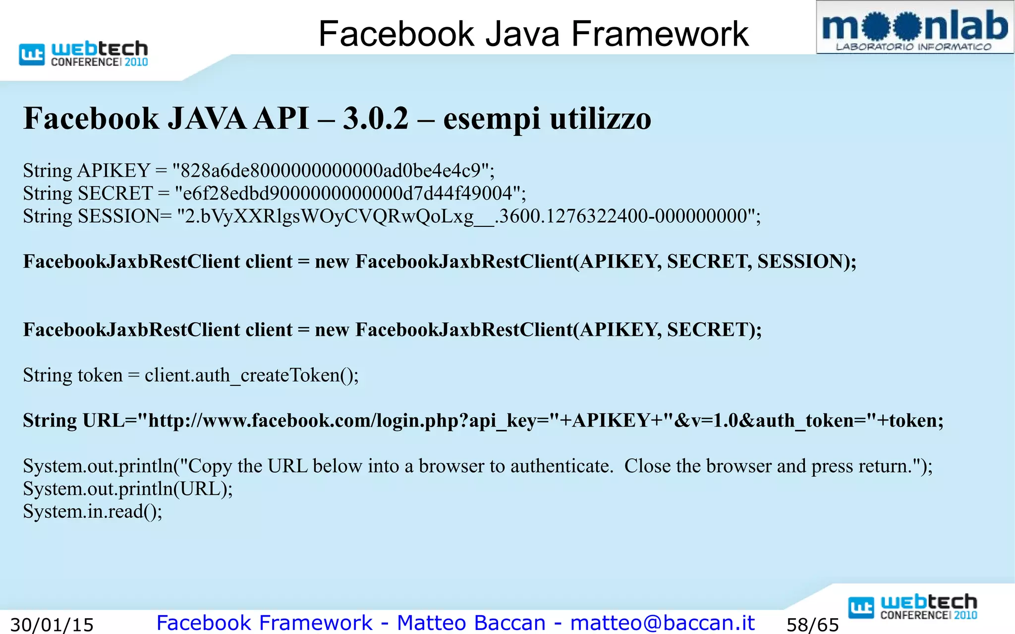 Facebook Framework - Matteo Baccan - matteo@baccan.it30/01/15 58/65
Facebook Java Framework
Facebook JAVAAPI – 3.0.2 – esempi utilizzo
String APIKEY = "828a6de8000000000000ad0be4e4c9";
String SECRET = "e6f28edbd9000000000000d7d44f49004";
String SESSION= "2.bVyXXRlgsWOyCVQRwQoLxg__.3600.1276322400-000000000";
FacebookJaxbRestClient client = new FacebookJaxbRestClient(APIKEY, SECRET, SESSION);
FacebookJaxbRestClient client = new FacebookJaxbRestClient(APIKEY, SECRET);
String token = client.auth_createToken();
String URL="http://www.facebook.com/login.php?api_key="+APIKEY+"&v=1.0&auth_token="+token;
System.out.println("Copy the URL below into a browser to authenticate. Close the browser and press return.");
System.out.println(URL);
System.in.read();
 