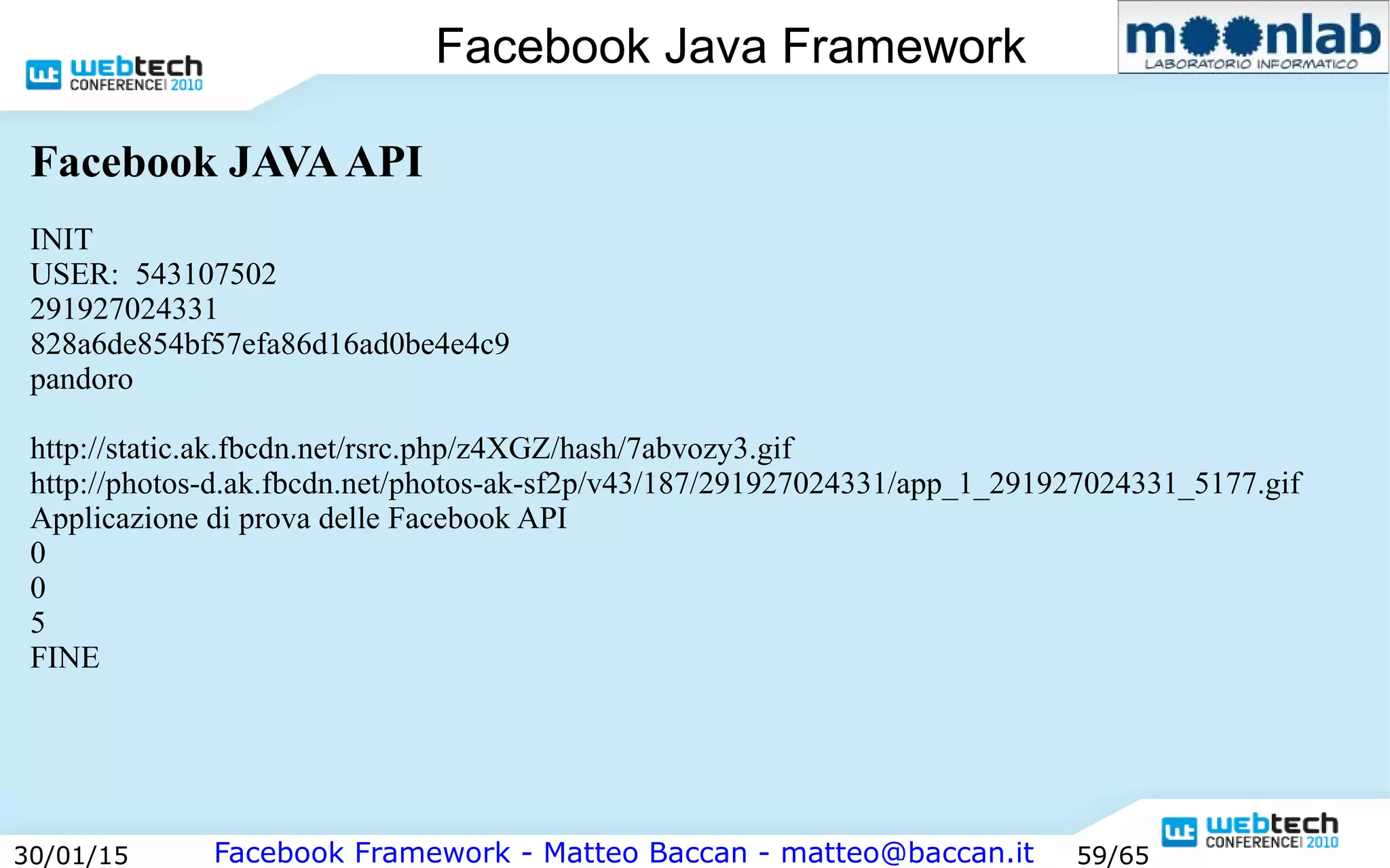 Facebook Framework - Matteo Baccan - matteo@baccan.it30/01/15 59/65
Facebook Java Framework
Facebook JAVAAPI
INIT
USER: 543107502
291927024331
828a6de854bf57efa86d16ad0be4e4c9
pandoro
http://static.ak.fbcdn.net/rsrc.php/z4XGZ/hash/7abvozy3.gif
http://photos-d.ak.fbcdn.net/photos-ak-sf2p/v43/187/291927024331/app_1_291927024331_5177.gif
Applicazione di prova delle Facebook API
0
0
5
FINE
 