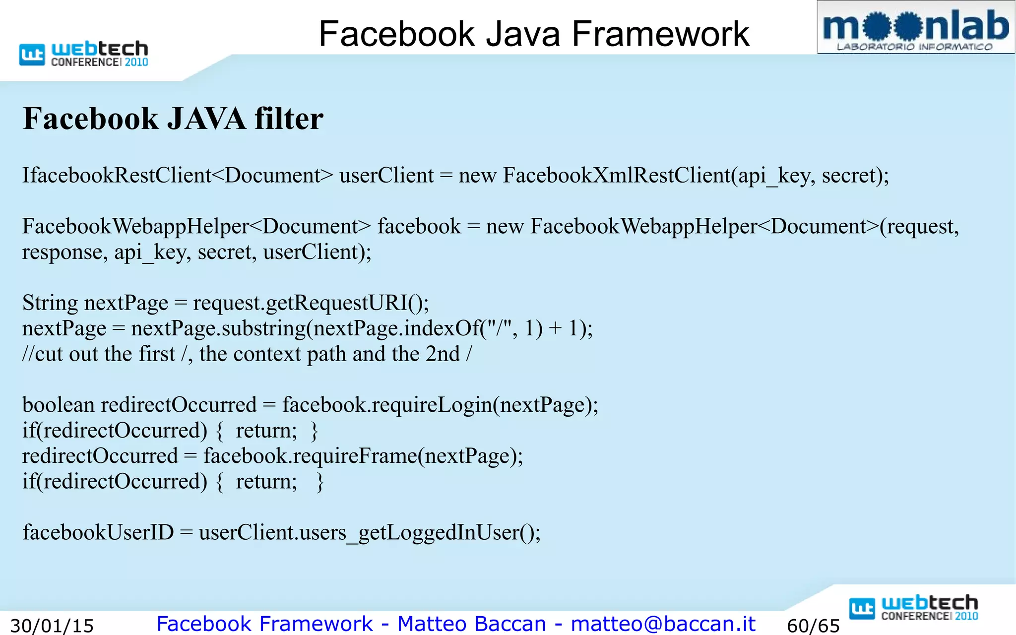 Facebook Framework - Matteo Baccan - matteo@baccan.it30/01/15 60/65
Facebook Java Framework
Facebook JAVA filter
IfacebookRestClient<Document> userClient = new FacebookXmlRestClient(api_key, secret);
FacebookWebappHelper<Document> facebook = new FacebookWebappHelper<Document>(request,
response, api_key, secret, userClient);
String nextPage = request.getRequestURI();
nextPage = nextPage.substring(nextPage.indexOf("/", 1) + 1);
//cut out the first /, the context path and the 2nd /
boolean redirectOccurred = facebook.requireLogin(nextPage);
if(redirectOccurred) { return; }
redirectOccurred = facebook.requireFrame(nextPage);
if(redirectOccurred) { return; }
facebookUserID = userClient.users_getLoggedInUser();
 