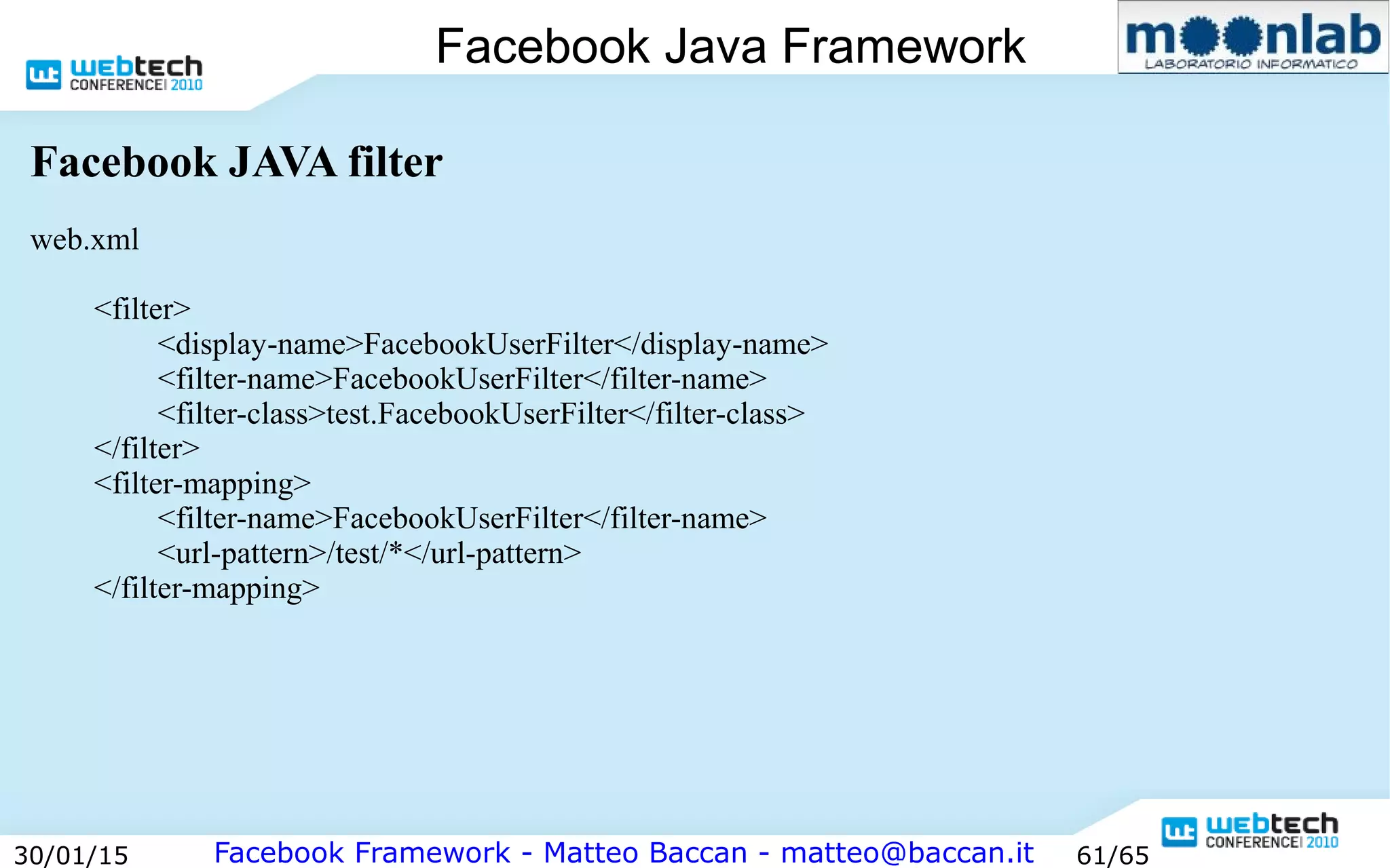 Facebook Framework - Matteo Baccan - matteo@baccan.it30/01/15 61/65
Facebook Java Framework
Facebook JAVA filter
web.xml
<filter>
<display-name>FacebookUserFilter</display-name>
<filter-name>FacebookUserFilter</filter-name>
<filter-class>test.FacebookUserFilter</filter-class>
</filter>
<filter-mapping>
<filter-name>FacebookUserFilter</filter-name>
<url-pattern>/test/*</url-pattern>
</filter-mapping>
 