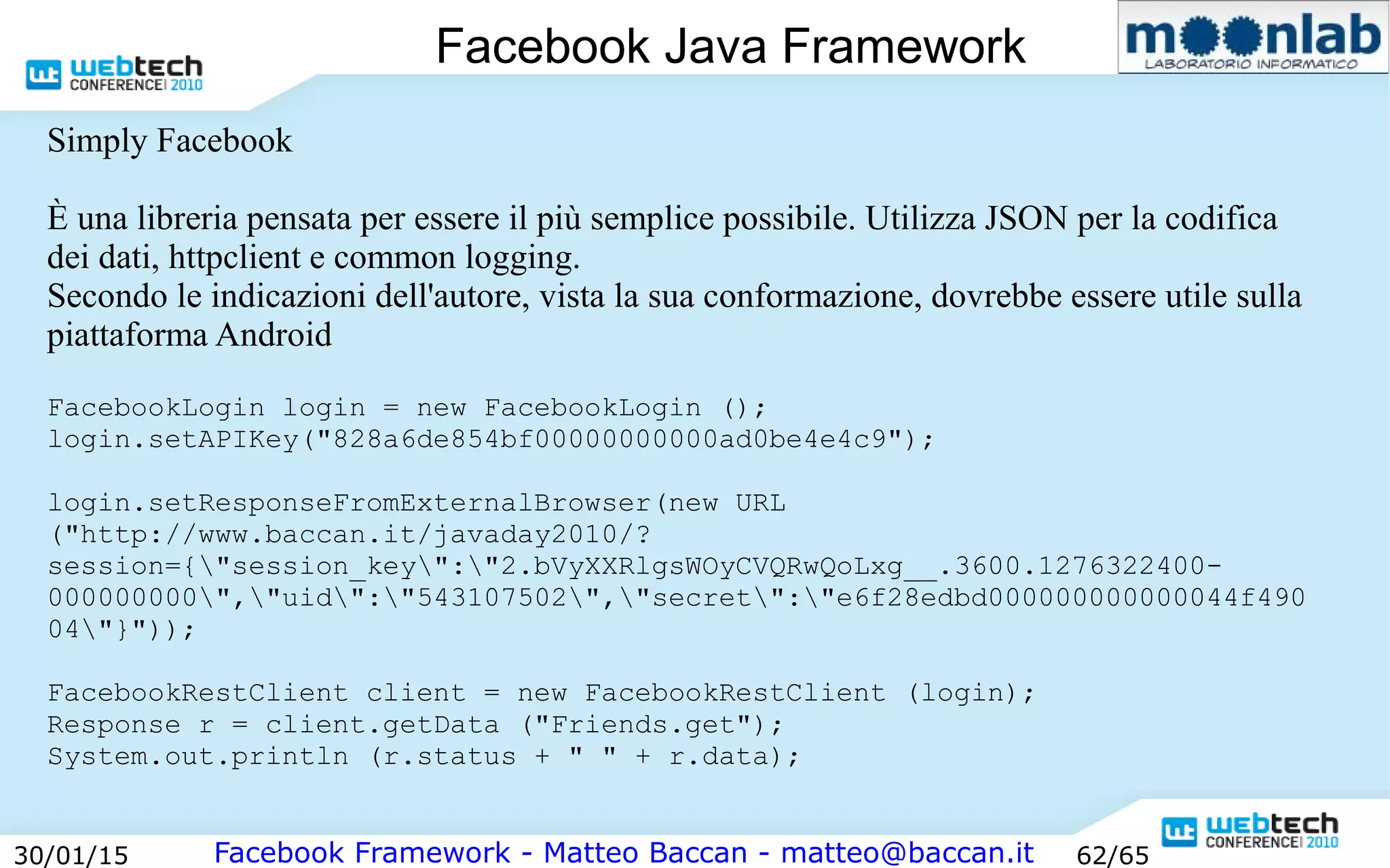 Facebook Framework - Matteo Baccan - matteo@baccan.it30/01/15 62/65
Facebook Java Framework
Simply Facebook
È una libreria pensata per essere il più semplice possibile. Utilizza JSON per la codifica
dei dati, httpclient e common logging.
Secondo le indicazioni dell'autore, vista la sua conformazione, dovrebbe essere utile sulla
piattaforma Android
FacebookLogin login = new FacebookLogin ();
login.setAPIKey("828a6de854bf00000000000ad0be4e4c9");
login.setResponseFromExternalBrowser(new URL
("http://www.baccan.it/javaday2010/?
session={"session_key":"2.bVyXXRlgsWOyCVQRwQoLxg__.3600.1276322400-
000000000","uid":"543107502","secret":"e6f28edbd000000000000044f490
04"}"));
FacebookRestClient client = new FacebookRestClient (login);
Response r = client.getData ("Friends.get");
System.out.println (r.status + " " + r.data);
 
