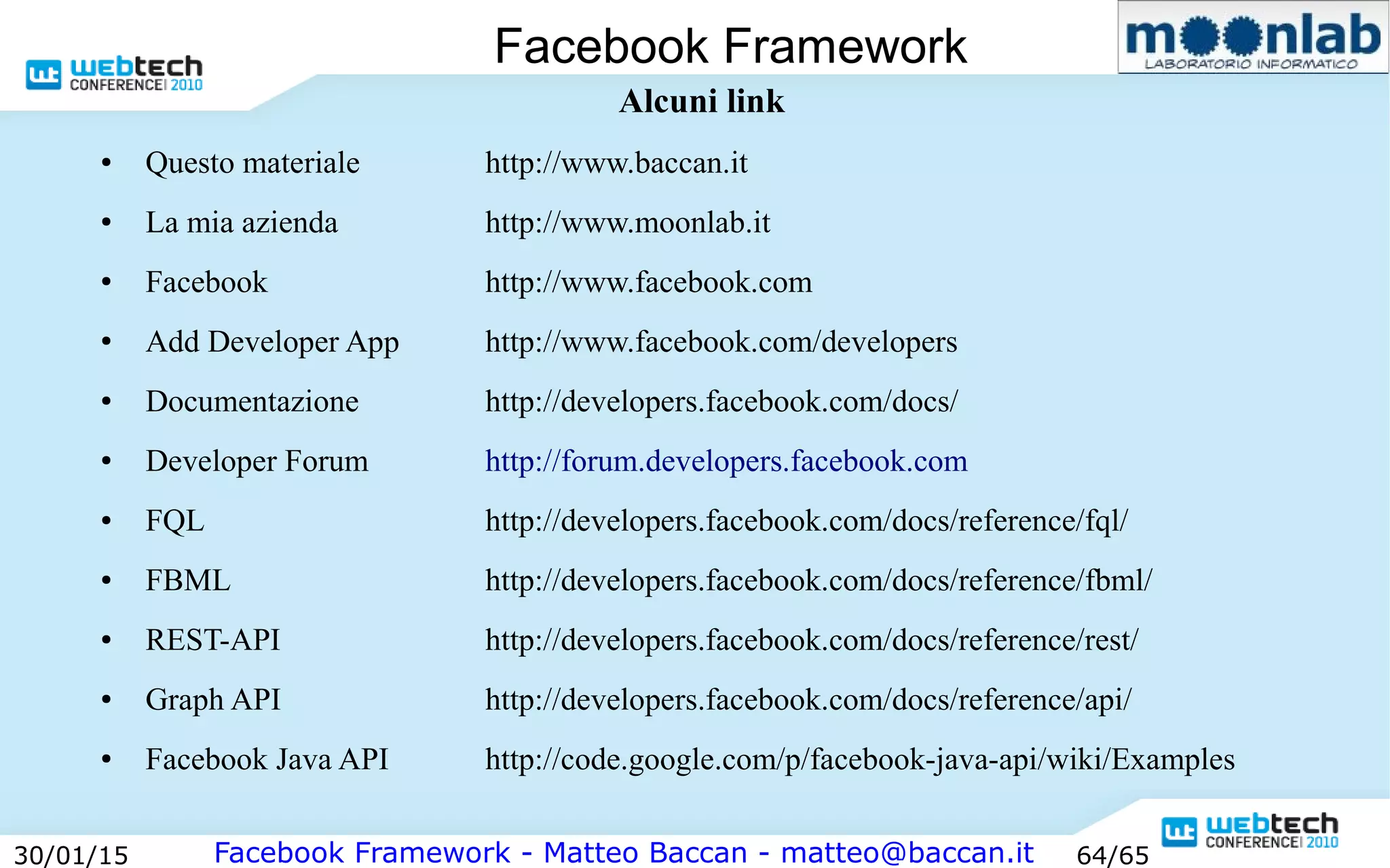 Facebook Framework - Matteo Baccan - matteo@baccan.it30/01/15 64/65
Facebook Framework
Alcuni link
● Questo materiale http://www.baccan.it
● La mia azienda http://www.moonlab.it
● Facebook http://www.facebook.com
● Add Developer App http://www.facebook.com/developers
● Documentazione http://developers.facebook.com/docs/
● Developer Forum http://forum.developers.facebook.com
● FQL http://developers.facebook.com/docs/reference/fql/
● FBML http://developers.facebook.com/docs/reference/fbml/
● REST-API http://developers.facebook.com/docs/reference/rest/
● Graph API http://developers.facebook.com/docs/reference/api/
● Facebook Java API http://code.google.com/p/facebook-java-api/wiki/Examples
 