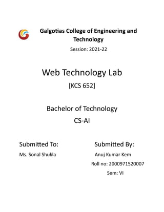 Galgotias College of Engineering and
Technology
Session: 2021-22
Web Technology Lab
[KCS 652]
Bachelor of Technology
CS-AI
Submitted To: Submitted By:
Ms. Sonal Shukla Anuj Kumar Kem
Roll no: 2000971520007
Sem: VI
 