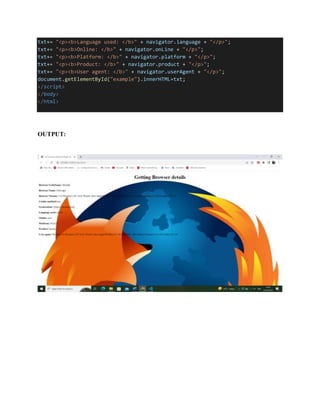 txt+= "<p><b>Language used: </b>" + navigator.language + "</p>";
txt+= "<p><b>Online: </b>" + navigator.onLine + "</p>";
txt+= "<p><b>Platform: </b>" + navigator.platform + "</p>";
txt+= "<p><b>Product: </b>" + navigator.product + "</p>";
txt+= "<p><b>User agent: </b>" + navigator.userAgent + "</p>";
document.getElementById("example").innerHTML=txt;
</script>
</body>
</html>
OUTPUT:
 