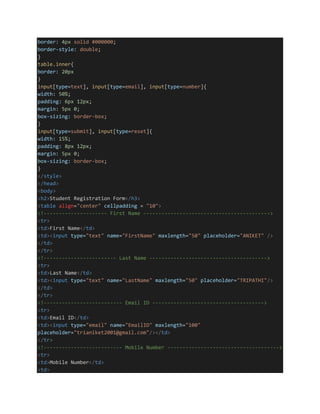 border: 4px solid #000000;
border-style: double;
}
table.inner{
border: 20px
}
input[type=text], input[type=email], input[type=number]{
width: 50%;
padding: 6px 12px;
margin: 5px 0;
box-sizing: border-box;
}
input[type=submit], input[type=reset]{
width: 15%;
padding: 8px 12px;
margin: 5px 0;
box-sizing: border-box;
}
</style>
</head>
<body>
<h2>Student Registration Form</h3>
<table align="center" cellpadding = "10">
<!--------------------- First Name ------------------------------------------>
<tr>
<td>First Name</td>
<td><input type="text" name="FirstName" maxlength="50" placeholder="ANIKET" />
</td>
</tr>
<!------------------------ Last Name --------------------------------------->
<tr>
<td>Last Name</td>
<td><input type="text" name="LastName" maxlength="50" placeholder="TRIPATHI"/>
</td>
</tr>
<!-------------------------- Email ID ------------------------------------->
<tr>
<td>Email ID</td>
<td><input type="email" name="EmailID" maxlength="100"
placeholder="trianiket2001@gmail.com"/></td>
</tr>
<!-------------------------- Mobile Number ------------------------------------->
<tr>
<td>Mobile Number</td>
<td>
 