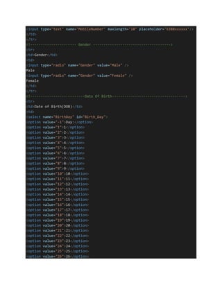 <input type="text" name="MobileNumber" maxlength="10" placeholder="6388xxxxxx"/>
</td>
</tr>
<!---------------------- Gender ------------------------------------->
<tr>
<td>Gender</td>
<td>
<input type="radio" name="Gender" value="Male" />
Male
<input type="radio" name="Gender" value="Female" />
Female
</td>
</tr>
<!--------------------------Date Of Birth----------------------------------->
<tr>
<td>Date of Birth(DOB)</td>
<td>
<select name="BirthDay" id="Birth_Day">
<option value="-1">Day:</option>
<option value="1">1</option>
<option value="2">2</option>
<option value="3">3</option>
<option value="4">4</option>
<option value="5">5</option>
<option value="6">6</option>
<option value="7">7</option>
<option value="8">8</option>
<option value="9">9</option>
<option value="10">10</option>
<option value="11">11</option>
<option value="12">12</option>
<option value="13">13</option>
<option value="14">14</option>
<option value="15">15</option>
<option value="16">16</option>
<option value="17">17</option>
<option value="18">18</option>
<option value="19">19</option>
<option value="20">20</option>
<option value="21">21</option>
<option value="22">22</option>
<option value="23">23</option>
<option value="24">24</option>
<option value="25">25</option>
<option value="26">26</option>
 