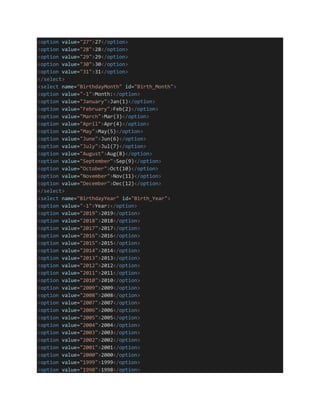 <option value="27">27</option>
<option value="28">28</option>
<option value="29">29</option>
<option value="30">30</option>
<option value="31">31</option>
</select>
<select name="BirthdayMonth" id="Birth_Month">
<option value="-1">Month:</option>
<option value="January">Jan(1)</option>
<option value="February">Feb(2)</option>
<option value="March">Mar(3)</option>
<option value="April">Apr(4)</option>
<option value="May">May(5)</option>
<option value="June">Jun(6)</option>
<option value="July">Jul(7)</option>
<option value="August">Aug(8)</option>
<option value="September">Sep(9)</option>
<option value="October">Oct(10)</option>
<option value="November">Nov(11)</option>
<option value="December">Dec(12)</option>
</select>
<select name="BirthdayYear" id="Birth_Year">
<option value="-1">Year:</option>
<option value="2019">2019</option>
<option value="2018">2018</option>
<option value="2017">2017</option>
<option value="2016">2016</option>
<option value="2015">2015</option>
<option value="2014">2014</option>
<option value="2013">2013</option>
<option value="2012">2012</option>
<option value="2011">2011</option>
<option value="2010">2010</option>
<option value="2009">2009</option>
<option value="2008">2008</option>
<option value="2007">2007</option>
<option value="2006">2006</option>
<option value="2005">2005</option>
<option value="2004">2004</option>
<option value="2003">2003</option>
<option value="2002">2002</option>
<option value="2001">2001</option>
<option value="2000">2000</option>
<option value="1999">1999</option>
<option value="1998">1998</option>
 