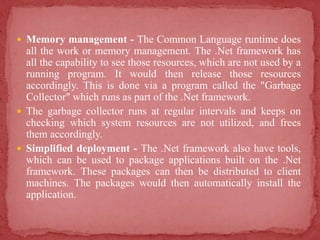 Memory management - The Common Language runtime does
all the work or memory management. The .Net framework has
all the capability to see those resources, which are not used by a
running program. It would then release those resources
accordingly. This is done via a program called the "Garbage
Collector" which runs as part of the .Net framework.
 The garbage collector runs at regular intervals and keeps on
checking which system resources are not utilized, and frees
them accordingly.
 Simplified deployment - The .Net framework also have tools,
which can be used to package applications built on the .Net
framework. These packages can then be distributed to client
machines. The packages would then automatically install the
application.
 