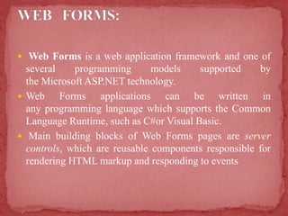  Web Forms is a web application framework and one of
several programming models supported by
the Microsoft ASP.NET technology.
 Web Forms applications can be written in
any programming language which supports the Common
Language Runtime, such as C#or Visual Basic.
 Main building blocks of Web Forms pages are server
controls, which are reusable components responsible for
rendering HTML markup and responding to events
 