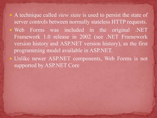  A technique called view state is used to persist the state of
server controls between normally stateless HTTP requests.
 Web Forms was included in the original .NET
Framework 1.0 release in 2002 (see .NET Framework
version history and ASP.NET version history), as the first
programming model available in ASP.NET.
 Unlike newer ASP.NET components, Web Forms is not
supported by ASP.NET Core
 