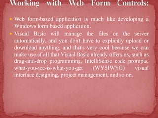  Web form-based application is much like developing a
Windows form based application.
 Visual Basic will manage the files on the server
automatically, and you don't have to explicitly upload or
download anything, and that's very cool because we can
make use of all that Visual Basic already offers us, such as
drag-and-drop programming, IntelliSense code prompts,
what-you-see-is-what-you-get (WYSIWYG) visual
interface designing, project management, and so on.
 