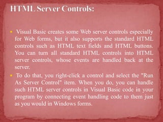  Visual Basic creates some Web server controls especially
for Web forms, but it also supports the standard HTML
controls such as HTML text fields and HTML buttons.
You can turn all standard HTML controls into HTML
server controls, whose events are handled back at the
server.
 To do that, you right-click a control and select the "Run
As Server Control" item. When you do, you can handle
such HTML server controls in Visual Basic code in your
program by connecting event handling code to them just
as you would in Windows forms.
 
