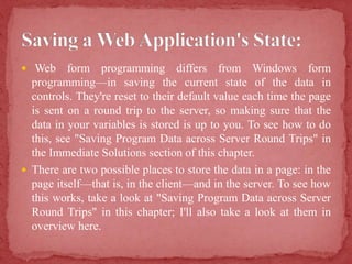  Web form programming differs from Windows form
programming—in saving the current state of the data in
controls. They're reset to their default value each time the page
is sent on a round trip to the server, so making sure that the
data in your variables is stored is up to you. To see how to do
this, see "Saving Program Data across Server Round Trips" in
the Immediate Solutions section of this chapter.
 There are two possible places to store the data in a page: in the
page itself—that is, in the client—and in the server. To see how
this works, take a look at "Saving Program Data across Server
Round Trips" in this chapter; I'll also take a look at them in
overview here.
 
