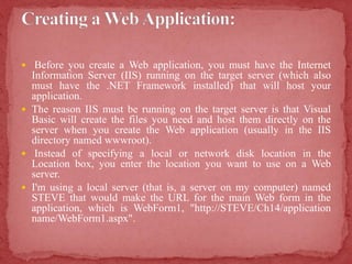  Before you create a Web application, you must have the Internet
Information Server (IIS) running on the target server (which also
must have the .NET Framework installed) that will host your
application.
 The reason IIS must be running on the target server is that Visual
Basic will create the files you need and host them directly on the
server when you create the Web application (usually in the IIS
directory named wwwroot).
 Instead of specifying a local or network disk location in the
Location box, you enter the location you want to use on a Web
server.
 I'm using a local server (that is, a server on my computer) named
STEVE that would make the URL for the main Web form in the
application, which is WebForm1, "http://STEVE/Ch14/application
name/WebForm1.aspx".
 