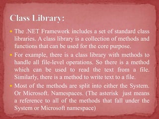  The .NET Framework includes a set of standard class
libraries. A class library is a collection of methods and
functions that can be used for the core purpose.
 For example, there is a class library with methods to
handle all file-level operations. So there is a method
which can be used to read the text from a file.
Similarly, there is a method to write text to a file.
 Most of the methods are split into either the System.
Or Microsoft. Namespaces. (The asterisk just means
a reference to all of the methods that fall under the
System or Microsoft namespace)
 