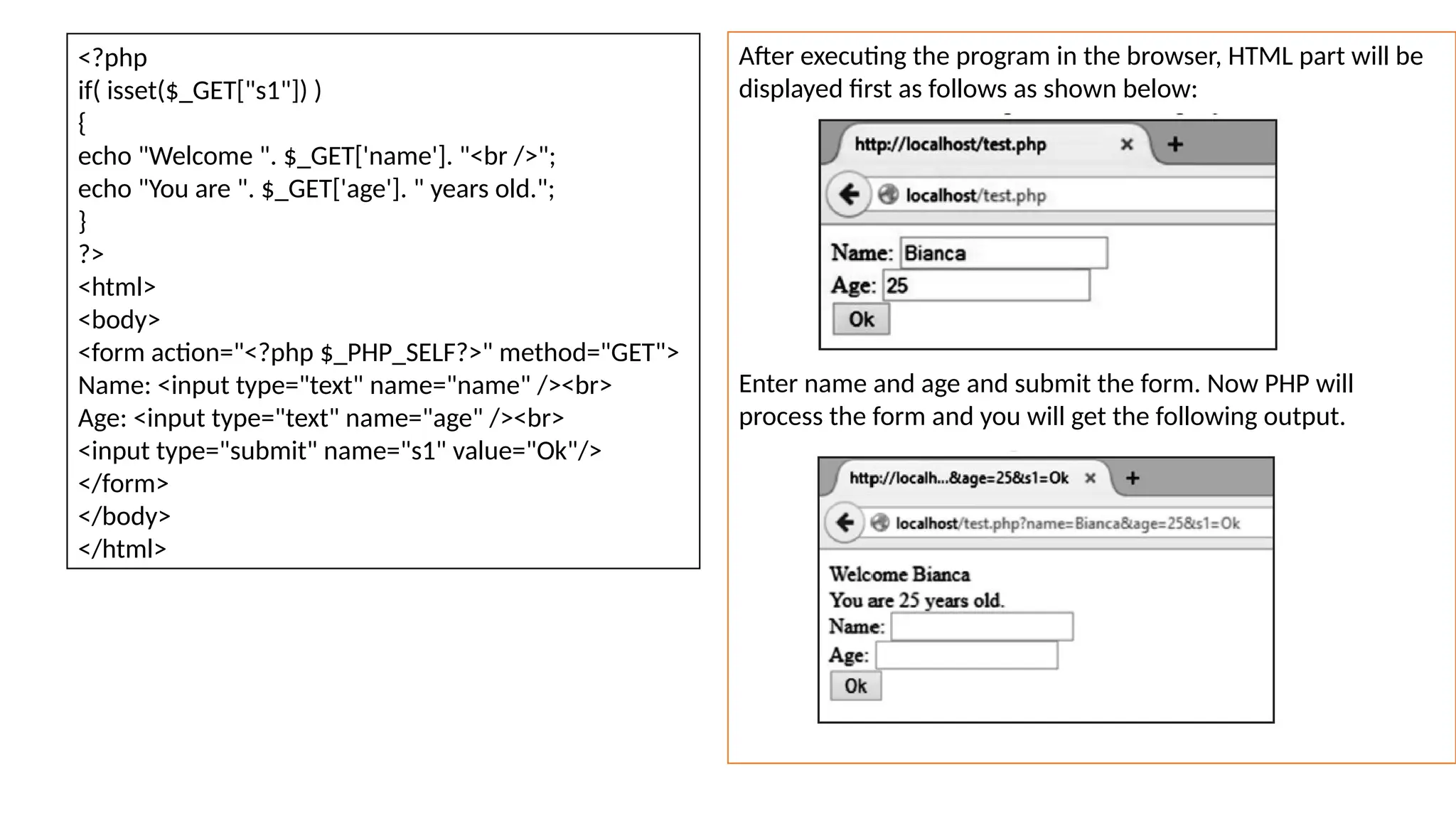 <?php
if( isset($_GET["s1"]) )
{
echo "Welcome ". $_GET['name']. "<br />";
echo "You are ". $_GET['age']. " years old.";
}
?>
<html>
<body>
<form action="<?php $_PHP_SELF?>" method="GET">
Name: <input type="text" name="name" /><br>
Age: <input type="text" name="age" /><br>
<input type="submit" name="s1" value="Ok"/>
</form>
</body>
</html>
After executing the program in the browser, HTML part will be
displayed first as follows as shown below:
Enter name and age and submit the form. Now PHP will
process the form and you will get the following output.
 