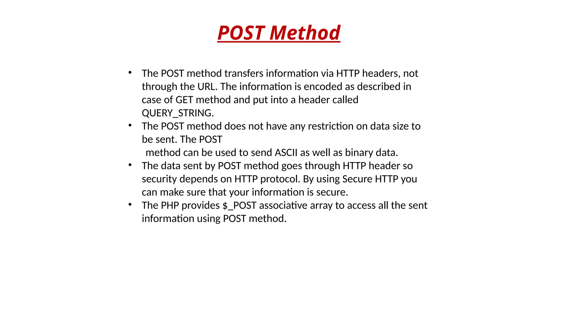 POST Method
• The POST method transfers information via HTTP headers, not
through the URL. The information is encoded as described in
case of GET method and put into a header called
QUERY_STRING.
• The POST method does not have any restriction on data size to
be sent. The POST
method can be used to send ASCII as well as binary data.
• The data sent by POST method goes through HTTP header so
security depends on HTTP protocol. By using Secure HTTP you
can make sure that your information is secure.
• The PHP provides $_POST associative array to access all the sent
information using POST method.
 