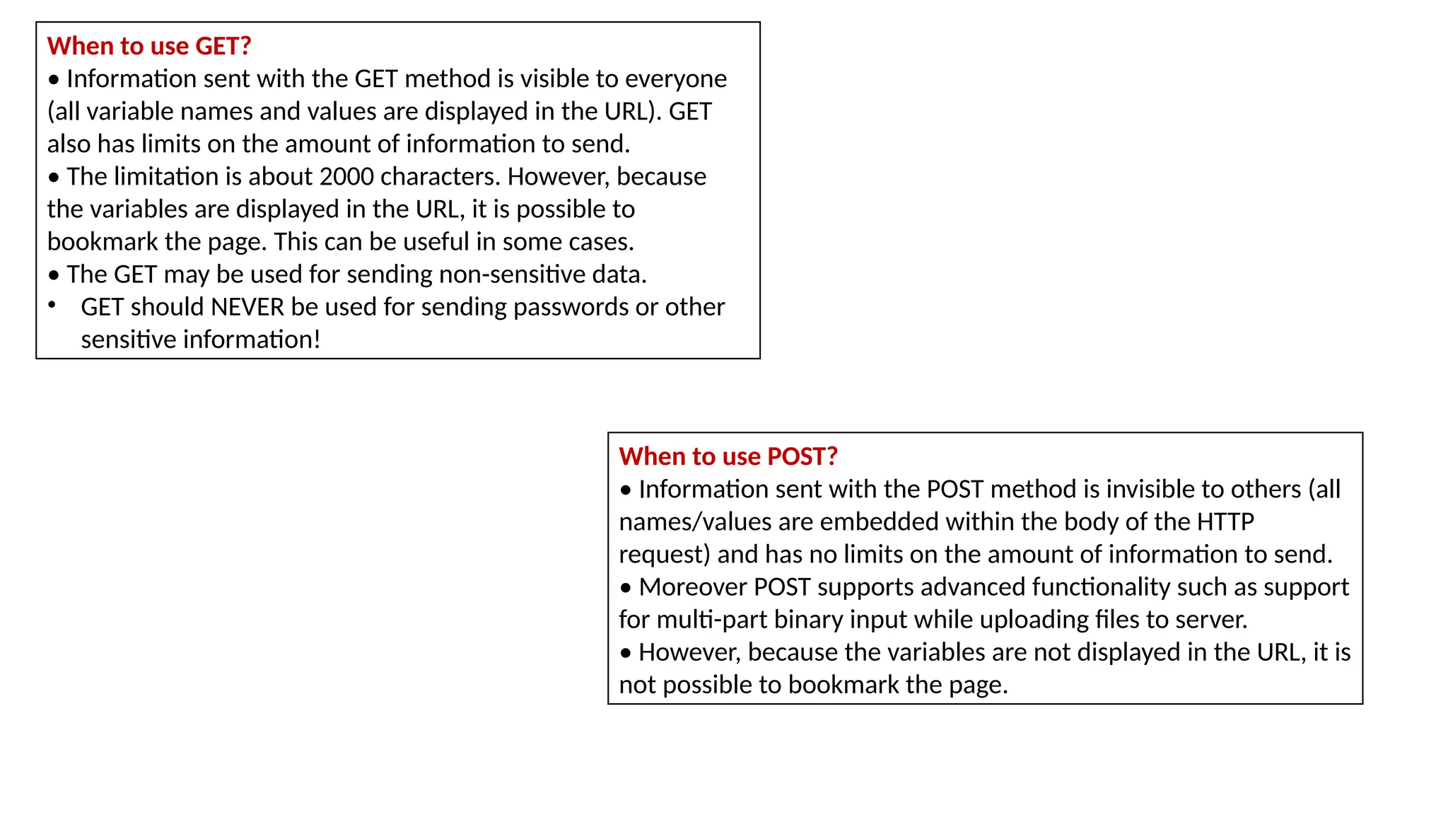 When to use GET?
• Information sent with the GET method is visible to everyone
(all variable names and values are displayed in the URL). GET
also has limits on the amount of information to send.
• The limitation is about 2000 characters. However, because
the variables are displayed in the URL, it is possible to
bookmark the page. This can be useful in some cases.
• The GET may be used for sending non-sensitive data.
• GET should NEVER be used for sending passwords or other
sensitive information!
When to use POST?
• Information sent with the POST method is invisible to others (all
names/values are embedded within the body of the HTTP
request) and has no limits on the amount of information to send.
• Moreover POST supports advanced functionality such as support
for multi-part binary input while uploading files to server.
• However, because the variables are not displayed in the URL, it is
not possible to bookmark the page.
 