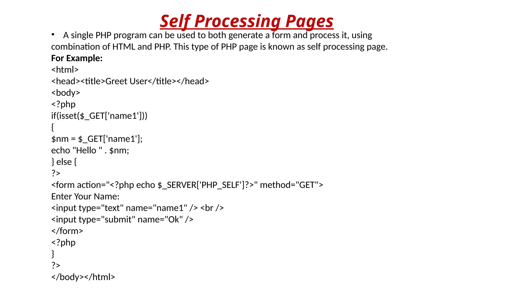 Self Processing Pages
• A single PHP program can be used to both generate a form and process it, using
combination of HTML and PHP. This type of PHP page is known as self processing page.
For Example:
<html>
<head><title>Greet User</title></head>
<body>
<?php
if(isset($_GET['name1']))
{
$nm = $_GET['name1'];
echo "Hello " . $nm;
} else {
?>
<form action="<?php echo $_SERVER['PHP_SELF']?>" method="GET">
Enter Your Name:
<input type="text" name="name1" /> <br />
<input type="submit" name="Ok" />
</form>
<?php
}
?>
</body></html>
 