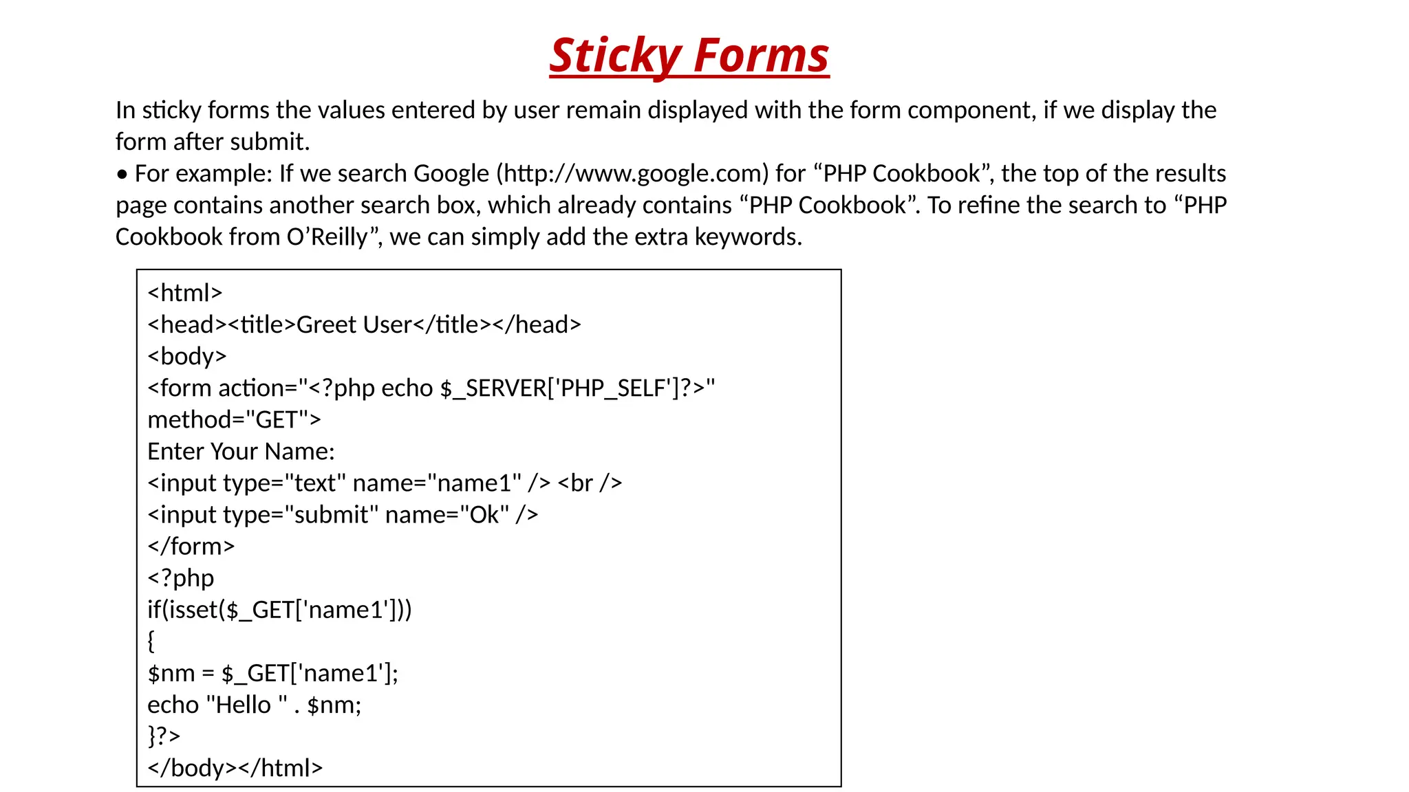 Sticky Forms
In sticky forms the values entered by user remain displayed with the form component, if we display the
form after submit.
• For example: If we search Google (http://www.google.com) for “PHP Cookbook”, the top of the results
page contains another search box, which already contains “PHP Cookbook”. To refine the search to “PHP
Cookbook from O’Reilly”, we can simply add the extra keywords.
<html>
<head><title>Greet User</title></head>
<body>
<form action="<?php echo $_SERVER['PHP_SELF']?>"
method="GET">
Enter Your Name:
<input type="text" name="name1" /> <br />
<input type="submit" name="Ok" />
</form>
<?php
if(isset($_GET['name1']))
{
$nm = $_GET['name1'];
echo "Hello " . $nm;
}?>
</body></html>
 