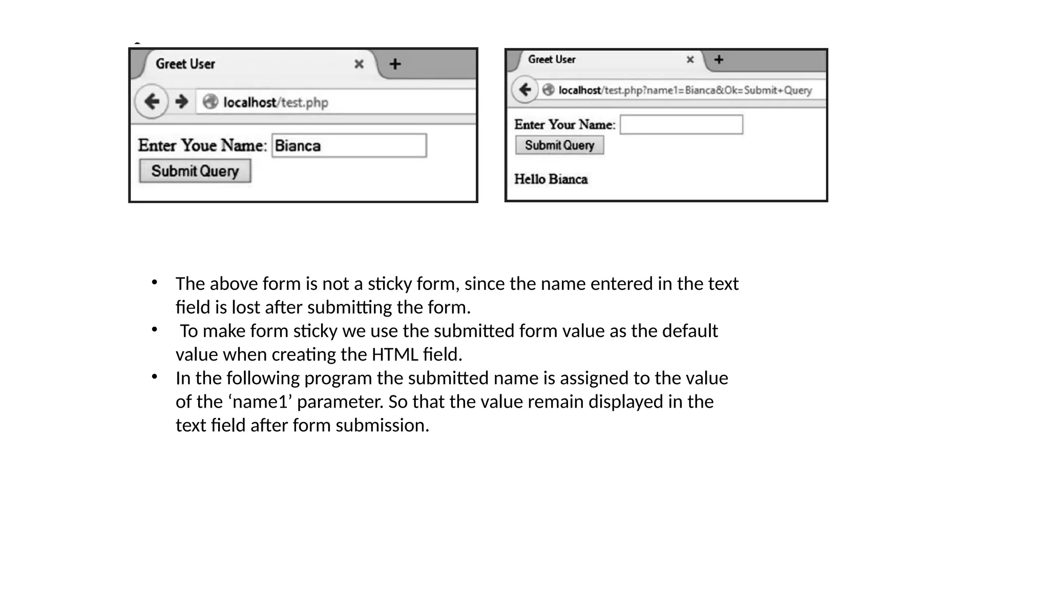 • The above form is not a sticky form, since the name entered in the text
field is lost after submitting the form.
• To make form sticky we use the submitted form value as the default
value when creating the HTML field.
• In the following program the submitted name is assigned to the value
of the ‘name1’ parameter. So that the value remain displayed in the
text field after form submission.
 