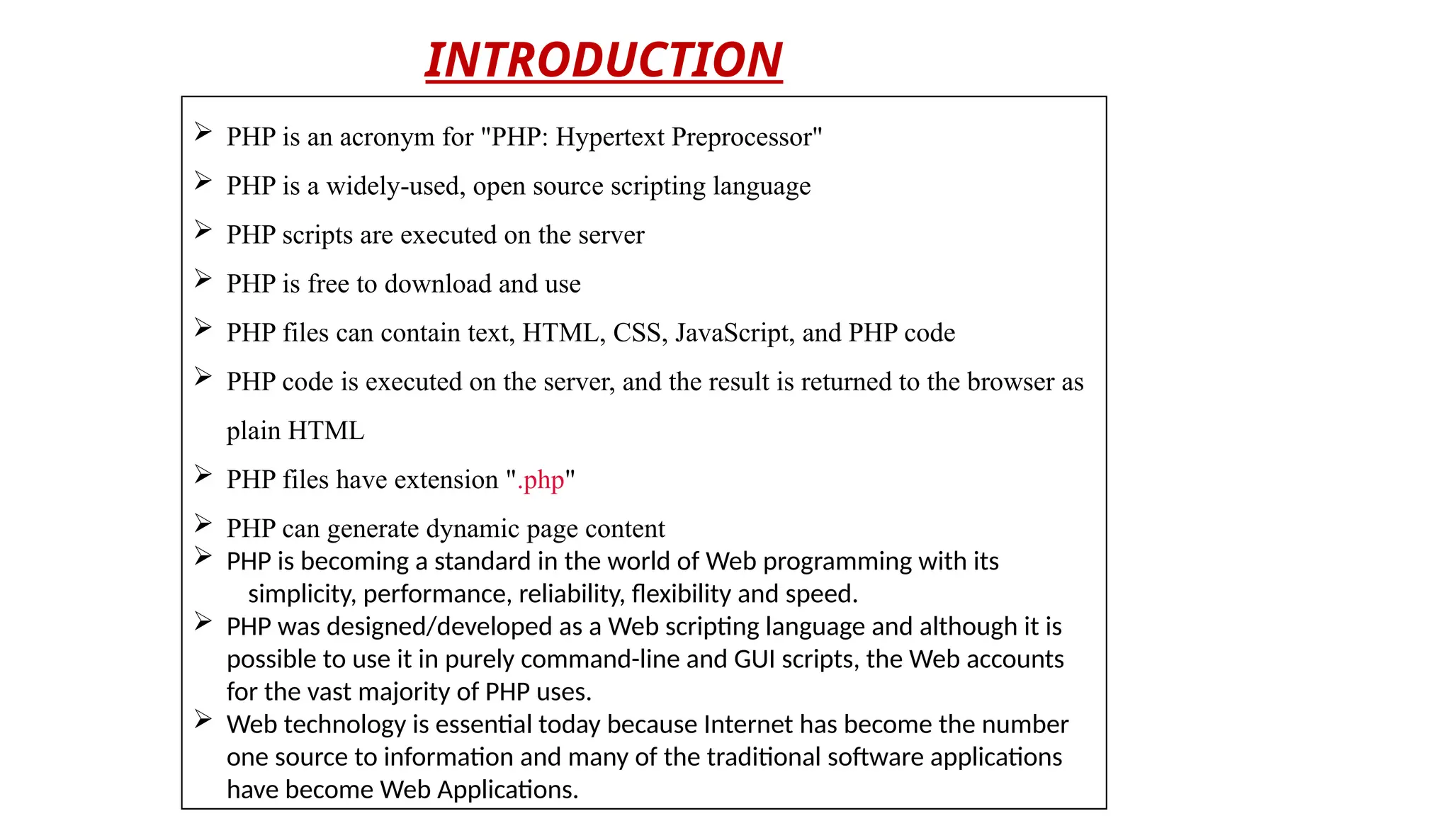  PHP is an acronym for "PHP: Hypertext Preprocessor"
 PHP is a widely-used, open source scripting language
 PHP scripts are executed on the server
 PHP is free to download and use
 PHP files can contain text, HTML, CSS, JavaScript, and PHP code
 PHP code is executed on the server, and the result is returned to the browser as
plain HTML
 PHP files have extension ".php"
 PHP can generate dynamic page content
 PHP is becoming a standard in the world of Web programming with its
simplicity, performance, reliability, flexibility and speed.
 PHP was designed/developed as a Web scripting language and although it is
possible to use it in purely command-line and GUI scripts, the Web accounts
for the vast majority of PHP uses.
 Web technology is essential today because Internet has become the number
one source to information and many of the traditional software applications
have become Web Applications.
INTRODUCTION
 