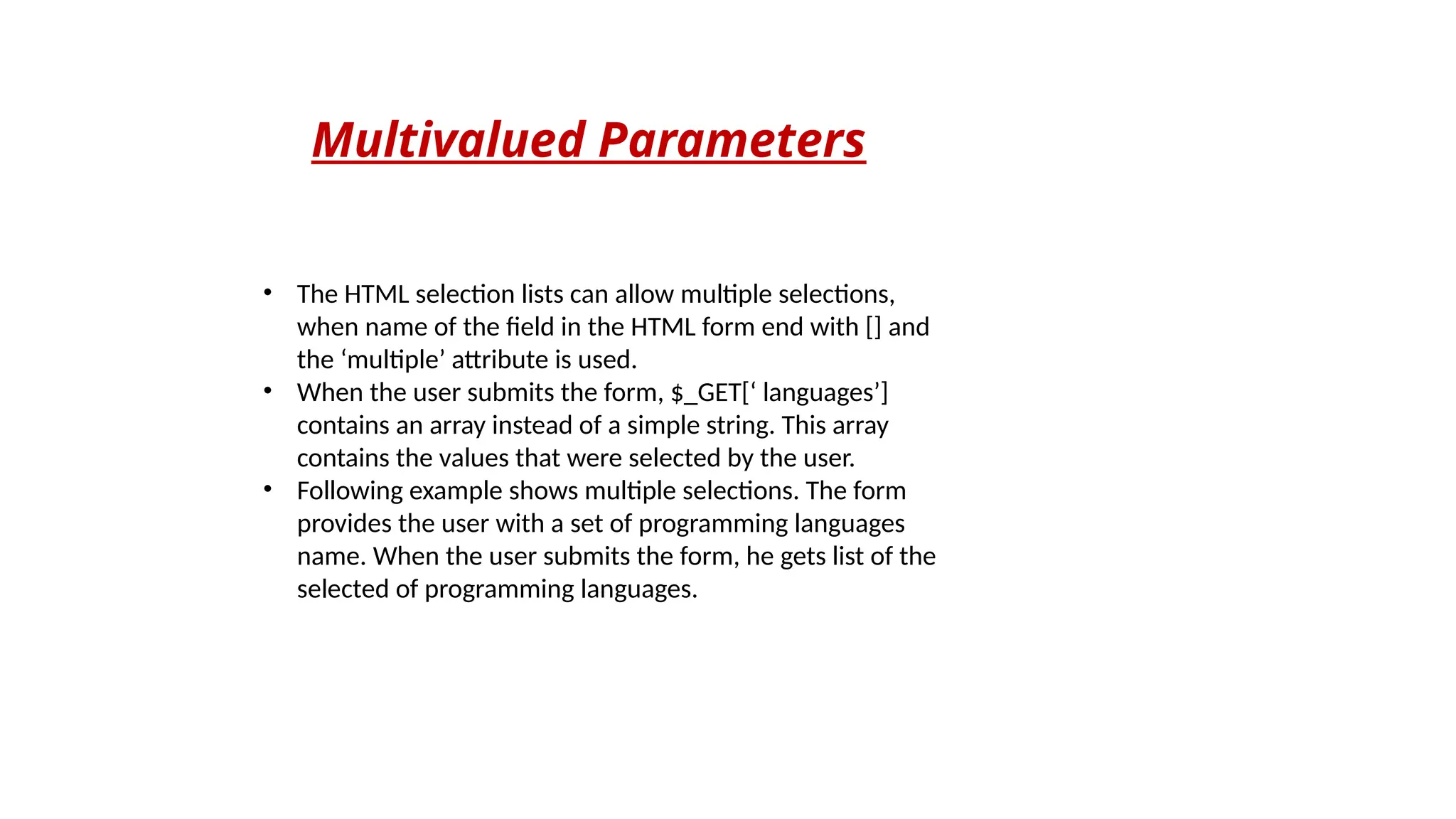 Multivalued Parameters
• The HTML selection lists can allow multiple selections,
when name of the field in the HTML form end with [] and
the ‘multiple’ attribute is used.
• When the user submits the form, $_GET[‘ languages’]
contains an array instead of a simple string. This array
contains the values that were selected by the user.
• Following example shows multiple selections. The form
provides the user with a set of programming languages
name. When the user submits the form, he gets list of the
selected of programming languages.
 