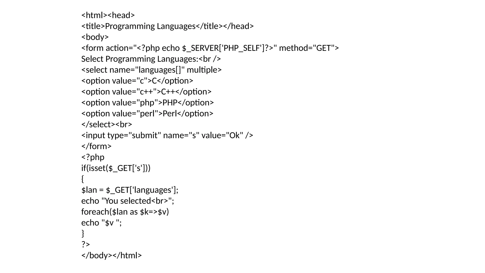 <html><head>
<title>Programming Languages</title></head>
<body>
<form action="<?php echo $_SERVER['PHP_SELF']?>" method="GET">
Select Programming Languages:<br />
<select name="languages[]" multiple>
<option value="c">C</option>
<option value="c++">C++</option>
<option value="php">PHP</option>
<option value="perl">Perl</option>
</select><br>
<input type="submit" name="s" value="Ok" />
</form>
<?php
if(isset($_GET['s']))
{
$lan = $_GET['languages'];
echo "You selected<br>";
foreach($lan as $k=>$v)
echo "$v ";
}
?>
</body></html>
 