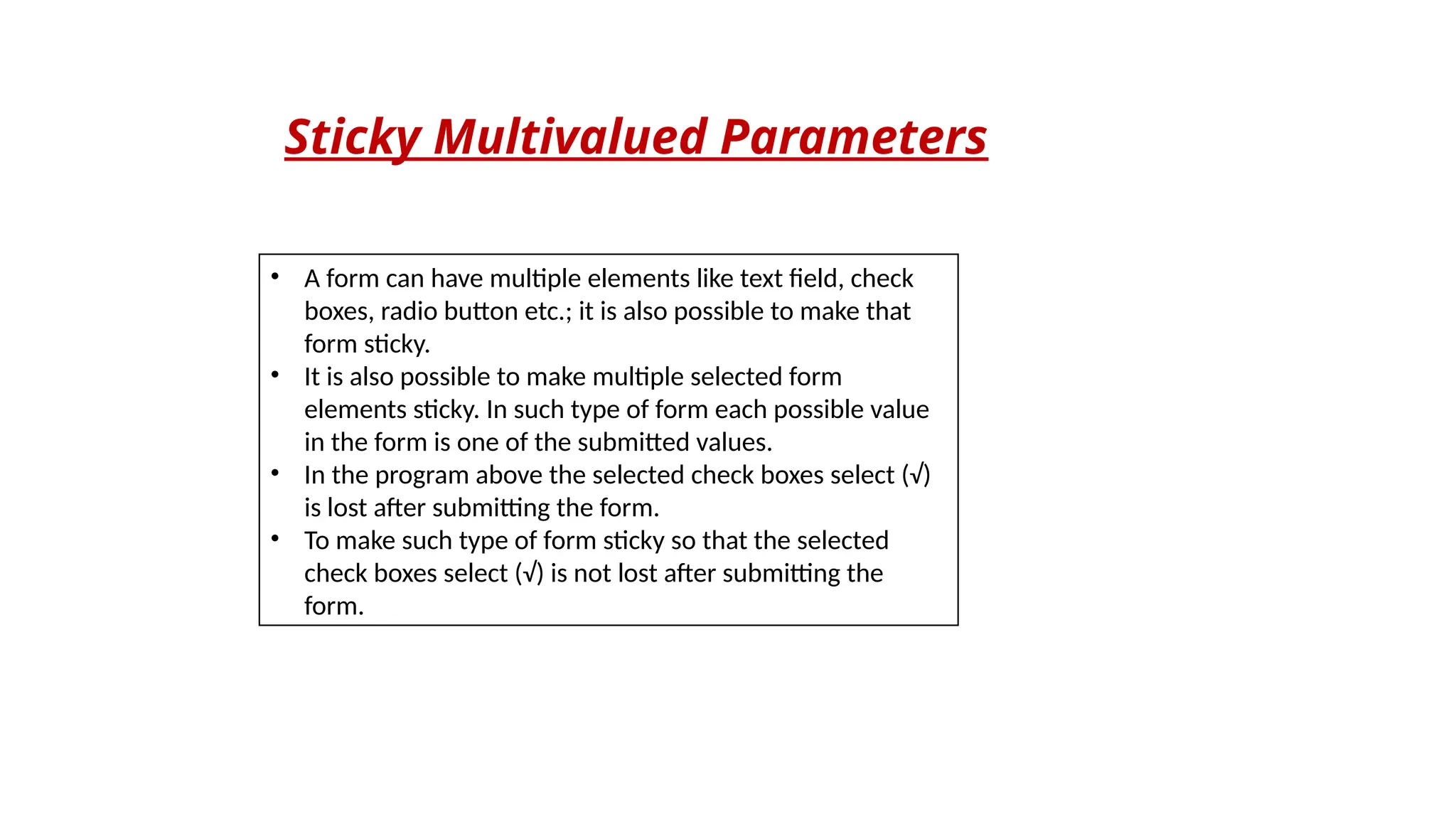 Sticky Multivalued Parameters
• A form can have multiple elements like text field, check
boxes, radio button etc.; it is also possible to make that
form sticky.
• It is also possible to make multiple selected form
elements sticky. In such type of form each possible value
in the form is one of the submitted values.
• In the program above the selected check boxes select (√)
is lost after submitting the form.
• To make such type of form sticky so that the selected
check boxes select (√) is not lost after submitting the
form.
 