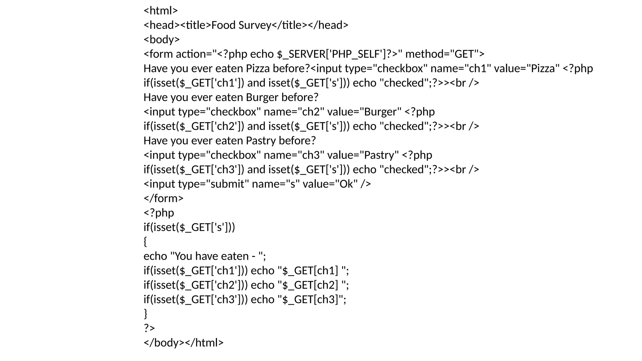 <html>
<head><title>Food Survey</title></head>
<body>
<form action="<?php echo $_SERVER['PHP_SELF']?>" method="GET">
Have you ever eaten Pizza before?<input type="checkbox" name="ch1" value="Pizza" <?php
if(isset($_GET['ch1']) and isset($_GET['s'])) echo "checked";?>><br />
Have you ever eaten Burger before?
<input type="checkbox" name="ch2" value="Burger" <?php
if(isset($_GET['ch2']) and isset($_GET['s'])) echo "checked";?>><br />
Have you ever eaten Pastry before?
<input type="checkbox" name="ch3" value="Pastry" <?php
if(isset($_GET['ch3']) and isset($_GET['s'])) echo "checked";?>><br />
<input type="submit" name="s" value="Ok" />
</form>
<?php
if(isset($_GET['s']))
{
echo "You have eaten - ";
if(isset($_GET['ch1'])) echo "$_GET[ch1] ";
if(isset($_GET['ch2'])) echo "$_GET[ch2] ";
if(isset($_GET['ch3'])) echo "$_GET[ch3]";
}
?>
</body></html>
 