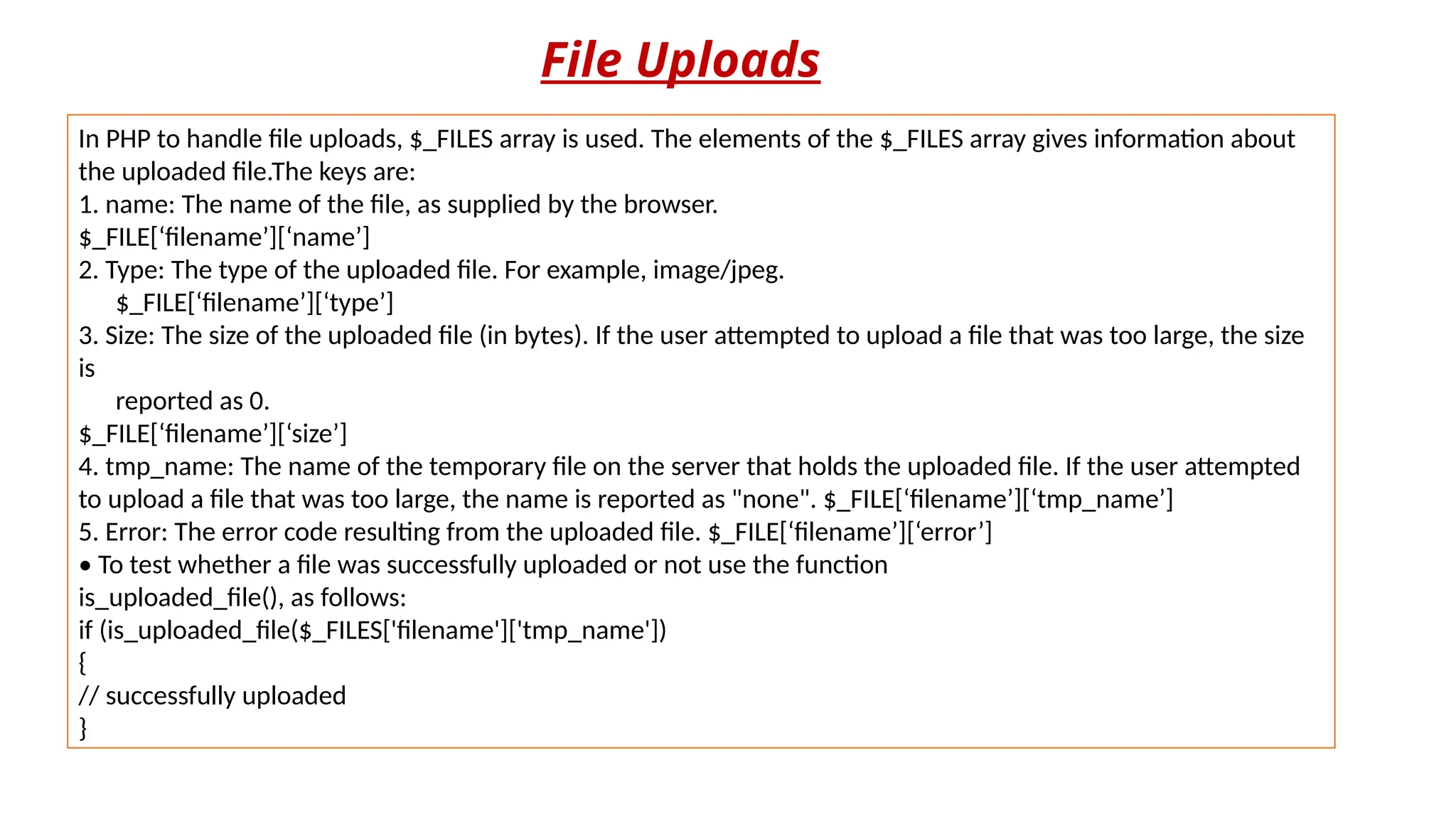File Uploads
In PHP to handle file uploads, $_FILES array is used. The elements of the $_FILES array gives information about
the uploaded file.The keys are:
1. name: The name of the file, as supplied by the browser.
$_FILE[‘filename’][‘name’]
2. Type: The type of the uploaded file. For example, image/jpeg.
$_FILE[‘filename’][‘type’]
3. Size: The size of the uploaded file (in bytes). If the user attempted to upload a file that was too large, the size
is
reported as 0.
$_FILE[‘filename’][‘size’]
4. tmp_name: The name of the temporary file on the server that holds the uploaded file. If the user attempted
to upload a file that was too large, the name is reported as "none". $_FILE[‘filename’][‘tmp_name’]
5. Error: The error code resulting from the uploaded file. $_FILE[‘filename’][‘error’]
• To test whether a file was successfully uploaded or not use the function
is_uploaded_file(), as follows:
if (is_uploaded_file($_FILES['filename']['tmp_name'])
{
// successfully uploaded
}
 