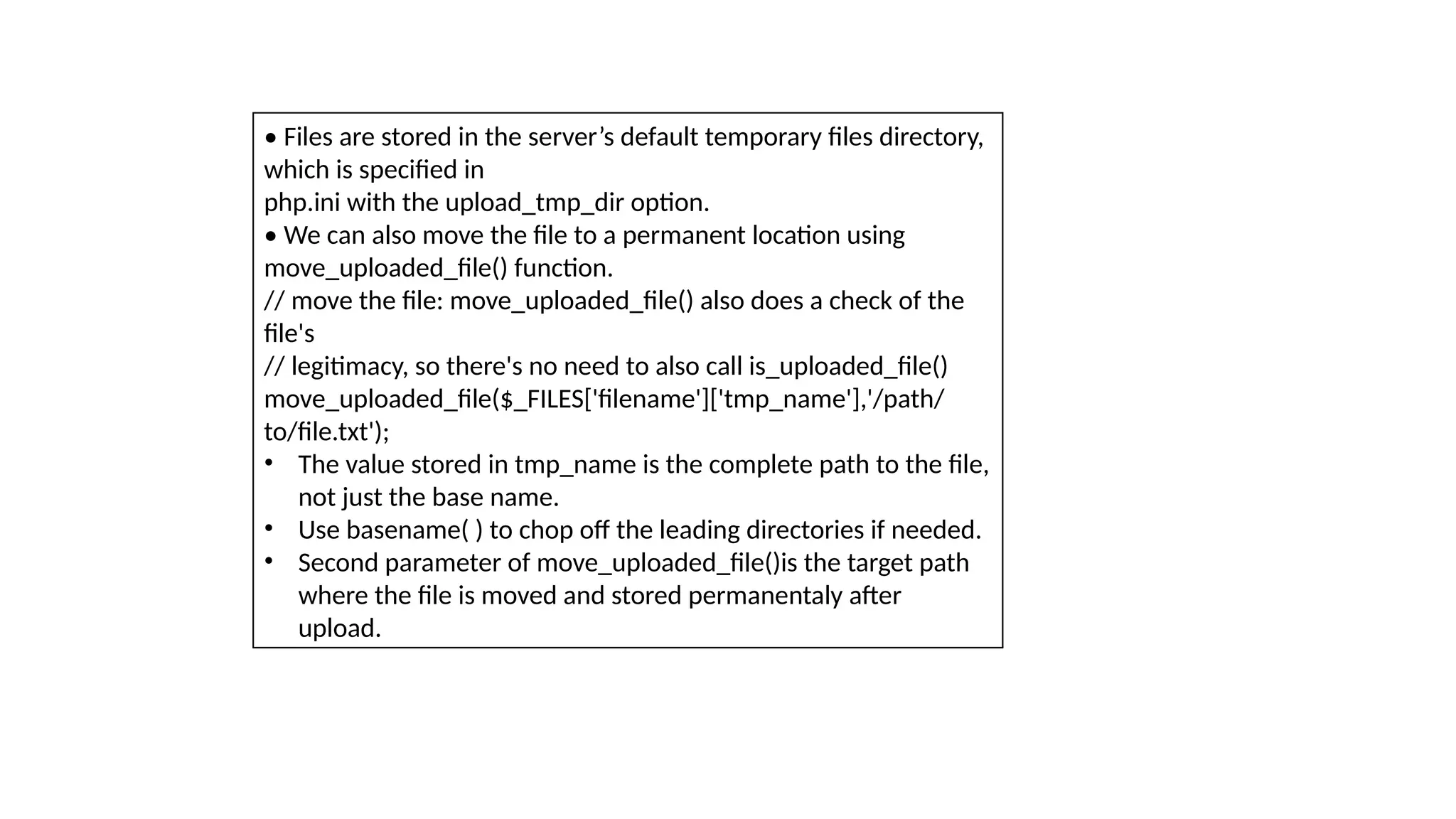 • Files are stored in the server’s default temporary files directory,
which is specified in
php.ini with the upload_tmp_dir option.
• We can also move the file to a permanent location using
move_uploaded_file() function.
// move the file: move_uploaded_file() also does a check of the
file's
// legitimacy, so there's no need to also call is_uploaded_file()
move_uploaded_file($_FILES['filename']['tmp_name'],'/path/
to/file.txt');
• The value stored in tmp_name is the complete path to the file,
not just the base name.
• Use basename( ) to chop off the leading directories if needed.
• Second parameter of move_uploaded_file()is the target path
where the file is moved and stored permanentaly after
upload.
 