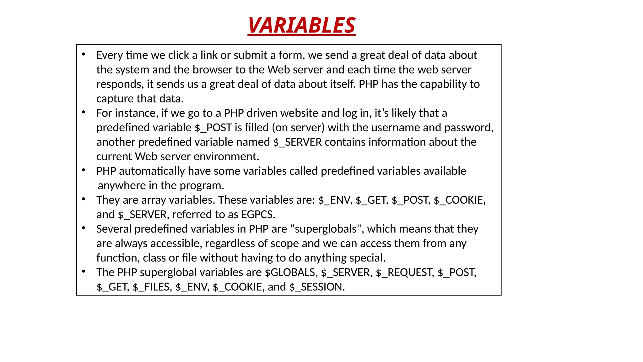 VARIABLES
• Every time we click a link or submit a form, we send a great deal of data about
the system and the browser to the Web server and each time the web server
responds, it sends us a great deal of data about itself. PHP has the capability to
capture that data.
• For instance, if we go to a PHP driven website and log in, it’s likely that a
predefined variable $_POST is filled (on server) with the username and password,
another predefined variable named $_SERVER contains information about the
current Web server environment.
• PHP automatically have some variables called predefined variables available
anywhere in the program.
• They are array variables. These variables are: $_ENV, $_GET, $_POST, $_COOKIE,
and $_SERVER, referred to as EGPCS.
• Several predefined variables in PHP are "superglobals", which means that they
are always accessible, regardless of scope and we can access them from any
function, class or file without having to do anything special.
• The PHP superglobal variables are $GLOBALS, $_SERVER, $_REQUEST, $_POST,
$_GET, $_FILES, $_ENV, $_COOKIE, and $_SESSION.
 