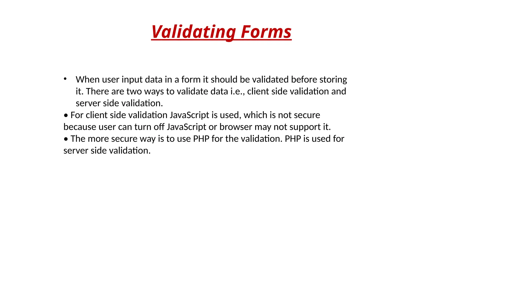 Validating Forms
• When user input data in a form it should be validated before storing
it. There are two ways to validate data i.e., client side validation and
server side validation.
• For client side validation JavaScript is used, which is not secure
because user can turn off JavaScript or browser may not support it.
• The more secure way is to use PHP for the validation. PHP is used for
server side validation.
 