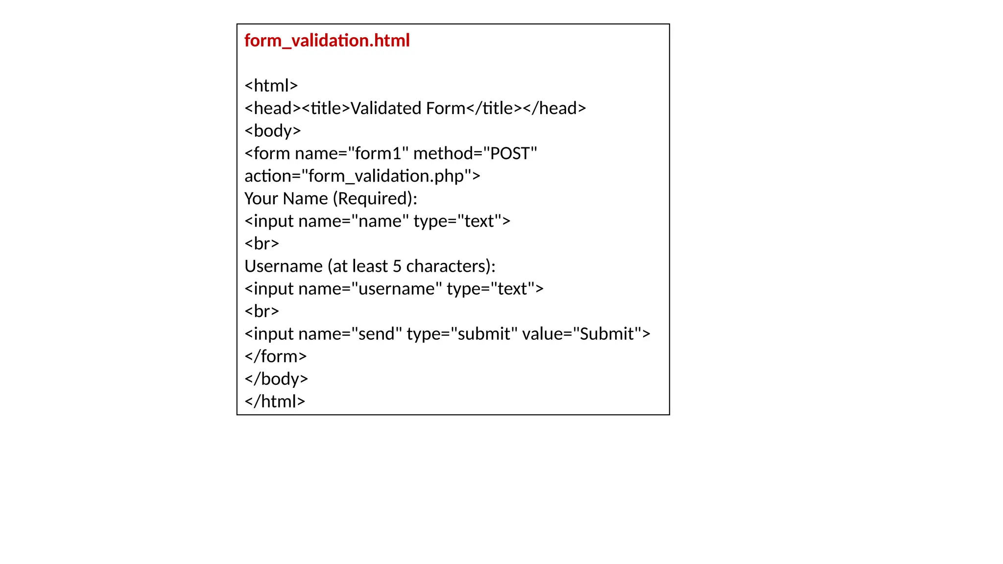 form_validation.html
<html>
<head><title>Validated Form</title></head>
<body>
<form name="form1" method="POST"
action="form_validation.php">
Your Name (Required):
<input name="name" type="text">
<br>
Username (at least 5 characters):
<input name="username" type="text">
<br>
<input name="send" type="submit" value="Submit">
</form>
</body>
</html>
 