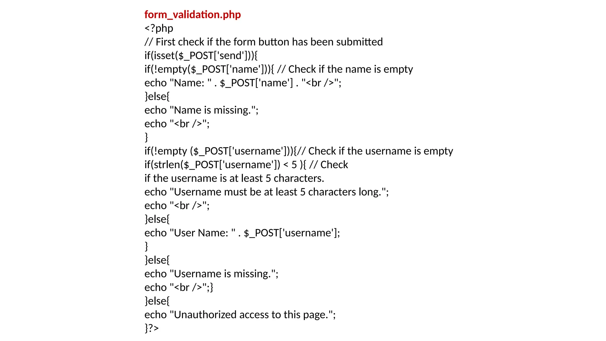 form_validation.php
<?php
// First check if the form button has been submitted
if(isset($_POST['send'])){
if(!empty($_POST['name'])){ // Check if the name is empty
echo "Name: " . $_POST['name'] . "<br />";
}else{
echo "Name is missing.";
echo "<br />";
}
if(!empty ($_POST['username'])){// Check if the username is empty
if(strlen($_POST['username']) < 5 ){ // Check
if the username is at least 5 characters.
echo "Username must be at least 5 characters long.";
echo "<br />";
}else{
echo "User Name: " . $_POST['username'];
}
}else{
echo "Username is missing.";
echo "<br />";}
}else{
echo "Unauthorized access to this page.";
}?>
 