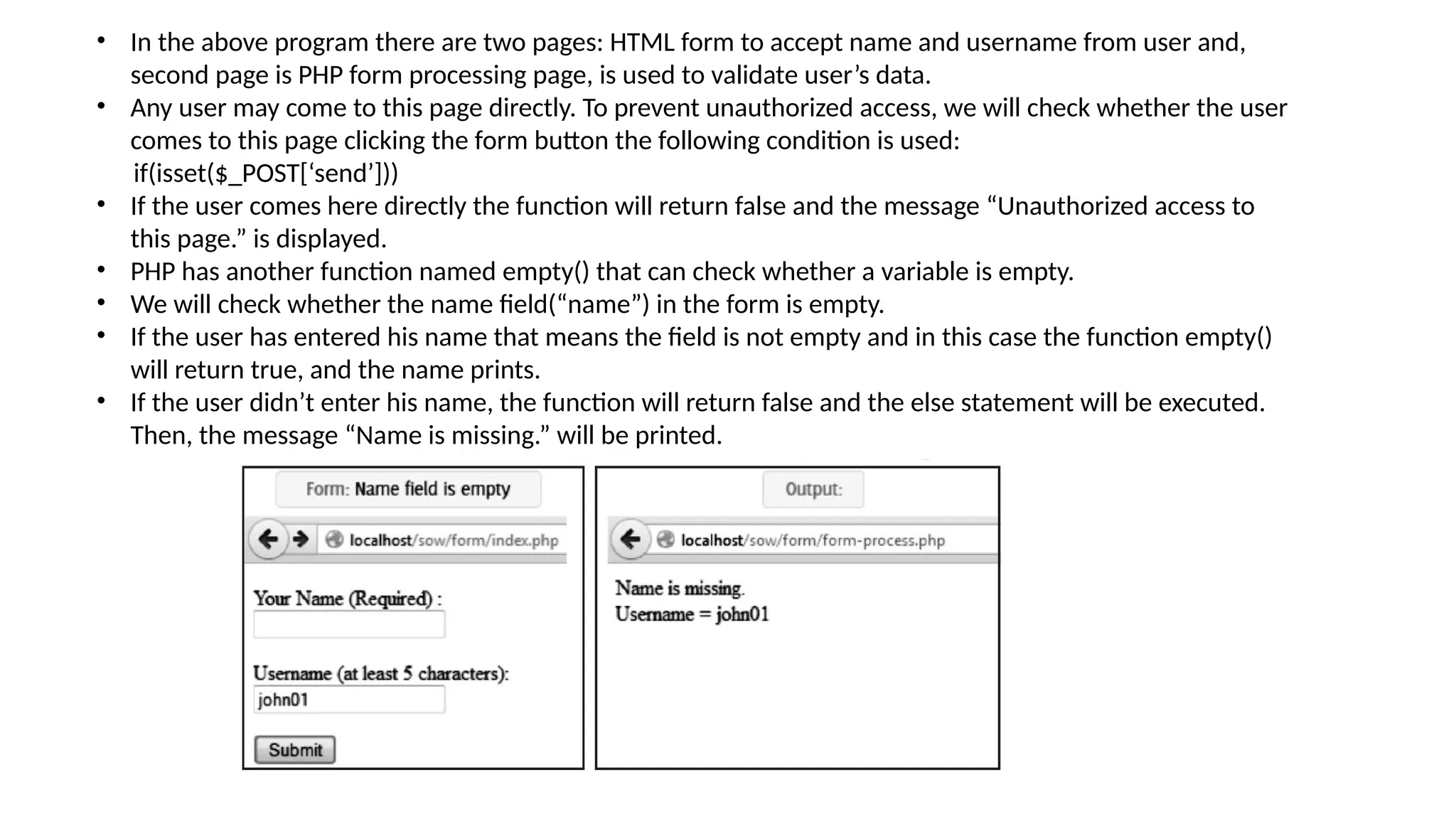 • In the above program there are two pages: HTML form to accept name and username from user and,
second page is PHP form processing page, is used to validate user’s data.
• Any user may come to this page directly. To prevent unauthorized access, we will check whether the user
comes to this page clicking the form button the following condition is used:
if(isset($_POST[‘send’]))
• If the user comes here directly the function will return false and the message “Unauthorized access to
this page.” is displayed.
• PHP has another function named empty() that can check whether a variable is empty.
• We will check whether the name field(“name”) in the form is empty.
• If the user has entered his name that means the field is not empty and in this case the function empty()
will return true, and the name prints.
• If the user didn’t enter his name, the function will return false and the else statement will be executed.
Then, the message “Name is missing.” will be printed.
 