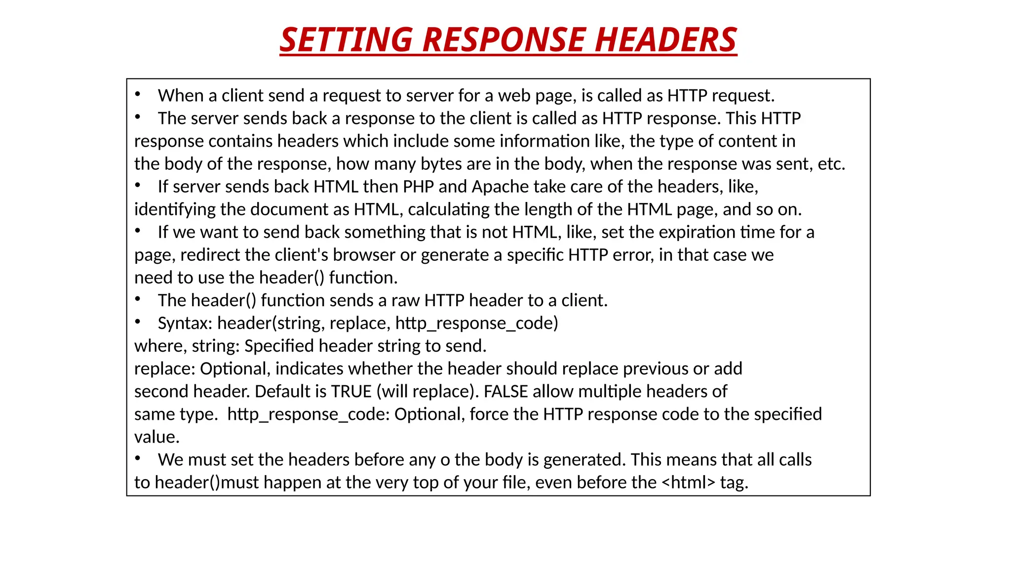 SETTING RESPONSE HEADERS
• When a client send a request to server for a web page, is called as HTTP request.
• The server sends back a response to the client is called as HTTP response. This HTTP
response contains headers which include some information like, the type of content in
the body of the response, how many bytes are in the body, when the response was sent, etc.
• If server sends back HTML then PHP and Apache take care of the headers, like,
identifying the document as HTML, calculating the length of the HTML page, and so on.
• If we want to send back something that is not HTML, like, set the expiration time for a
page, redirect the client's browser or generate a specific HTTP error, in that case we
need to use the header() function.
• The header() function sends a raw HTTP header to a client.
• Syntax: header(string, replace, http_response_code)
where, string: Specified header string to send.
replace: Optional, indicates whether the header should replace previous or add
second header. Default is TRUE (will replace). FALSE allow multiple headers of
same type. http_response_code: Optional, force the HTTP response code to the specified
value.
• We must set the headers before any o the body is generated. This means that all calls
to header()must happen at the very top of your file, even before the <html> tag.
 