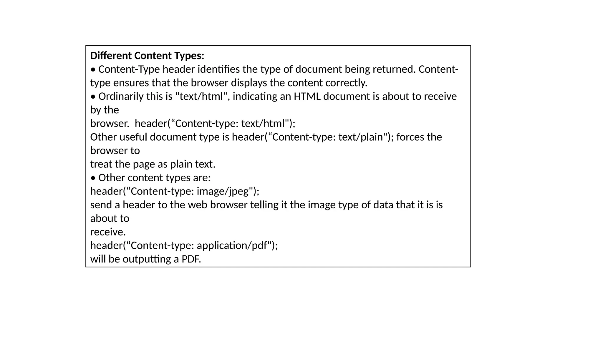 Different Content Types:
• Content-Type header identifies the type of document being returned. Content-
type ensures that the browser displays the content correctly.
• Ordinarily this is "text/html", indicating an HTML document is about to receive
by the
browser. header(“Content-type: text/html");
Other useful document type is header(“Content-type: text/plain"); forces the
browser to
treat the page as plain text.
• Other content types are:
header(“Content-type: image/jpeg");
send a header to the web browser telling it the image type of data that it is is
about to
receive.
header(“Content-type: application/pdf");
will be outputting a PDF.
 