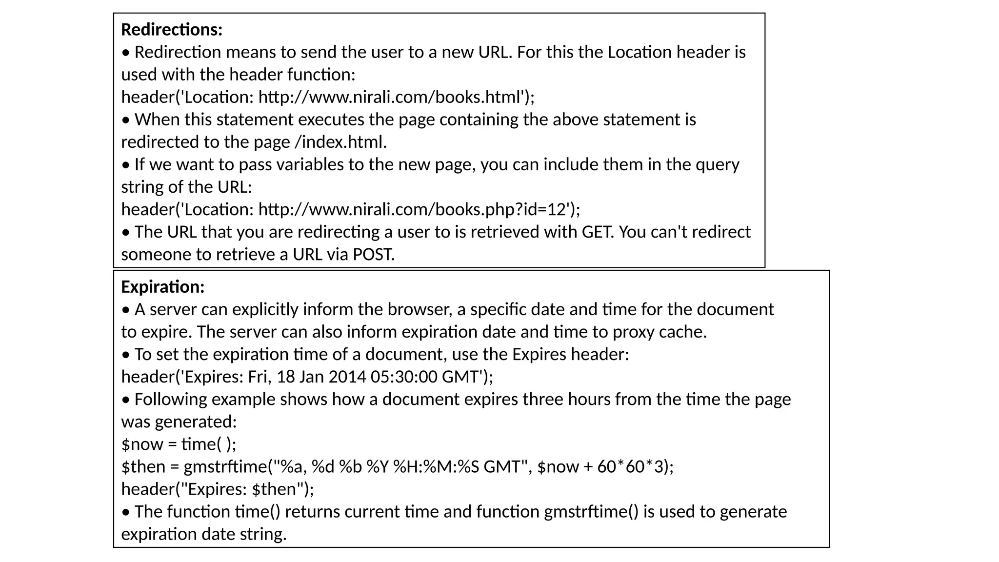 Redirections:
• Redirection means to send the user to a new URL. For this the Location header is
used with the header function:
header('Location: http://www.nirali.com/books.html');
• When this statement executes the page containing the above statement is
redirected to the page /index.html.
• If we want to pass variables to the new page, you can include them in the query
string of the URL:
header('Location: http://www.nirali.com/books.php?id=12');
• The URL that you are redirecting a user to is retrieved with GET. You can't redirect
someone to retrieve a URL via POST.
Expiration:
• A server can explicitly inform the browser, a specific date and time for the document
to expire. The server can also inform expiration date and time to proxy cache.
• To set the expiration time of a document, use the Expires header:
header('Expires: Fri, 18 Jan 2014 05:30:00 GMT');
• Following example shows how a document expires three hours from the time the page
was generated:
$now = time( );
$then = gmstrftime("%a, %d %b %Y %H:%M:%S GMT", $now + 60*60*3);
header("Expires: $then");
• The function time() returns current time and function gmstrftime() is used to generate
expiration date string.
 