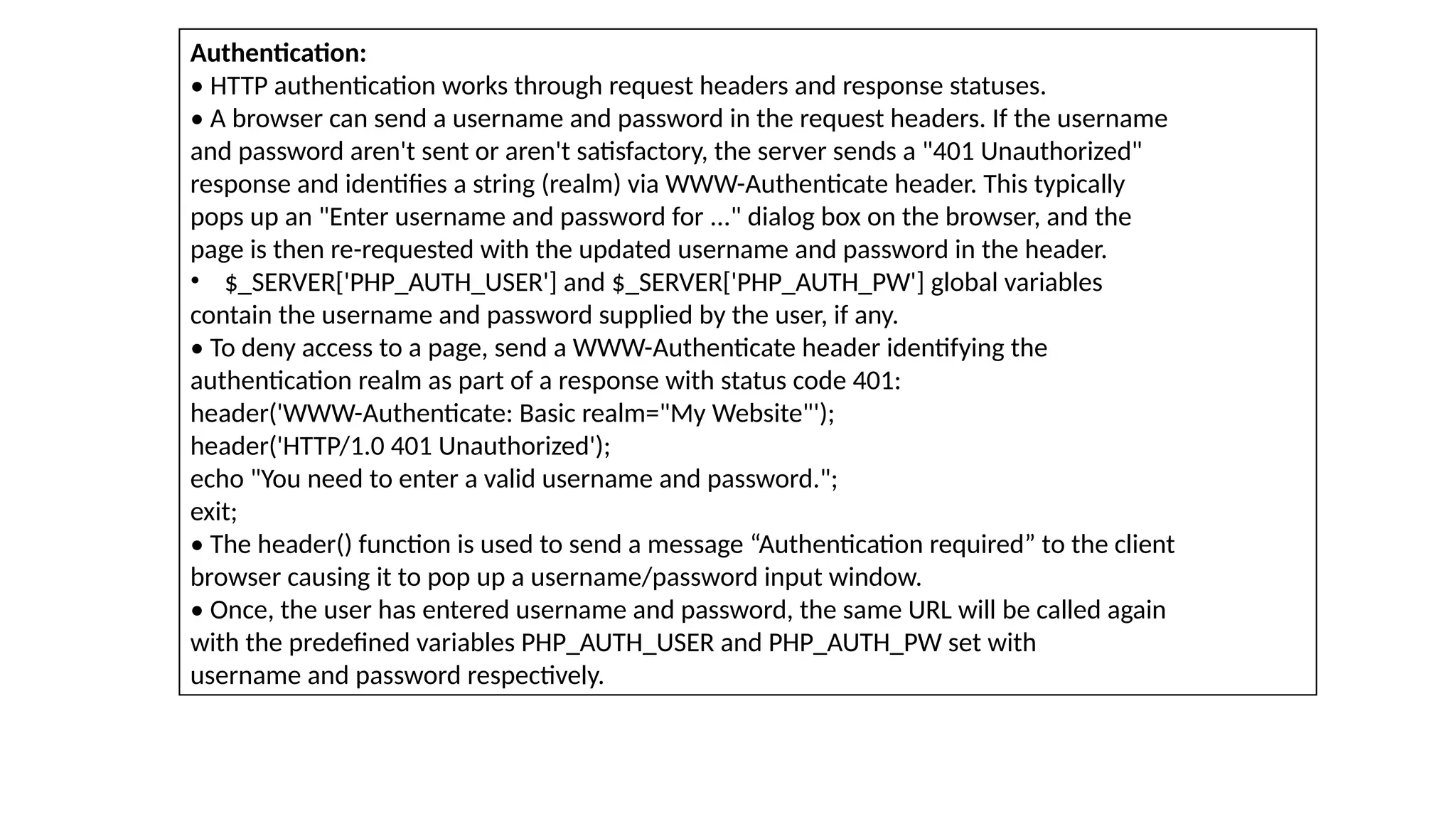 Authentication:
• HTTP authentication works through request headers and response statuses.
• A browser can send a username and password in the request headers. If the username
and password aren't sent or aren't satisfactory, the server sends a "401 Unauthorized"
response and identifies a string (realm) via WWW-Authenticate header. This typically
pops up an "Enter username and password for ..." dialog box on the browser, and the
page is then re-requested with the updated username and password in the header.
• $_SERVER['PHP_AUTH_USER'] and $_SERVER['PHP_AUTH_PW'] global variables
contain the username and password supplied by the user, if any.
• To deny access to a page, send a WWW-Authenticate header identifying the
authentication realm as part of a response with status code 401:
header('WWW-Authenticate: Basic realm="My Website"');
header('HTTP/1.0 401 Unauthorized');
echo "You need to enter a valid username and password.";
exit;
• The header() function is used to send a message “Authentication required” to the client
browser causing it to pop up a username/password input window.
• Once, the user has entered username and password, the same URL will be called again
with the predefined variables PHP_AUTH_USER and PHP_AUTH_PW set with
username and password respectively.
 
