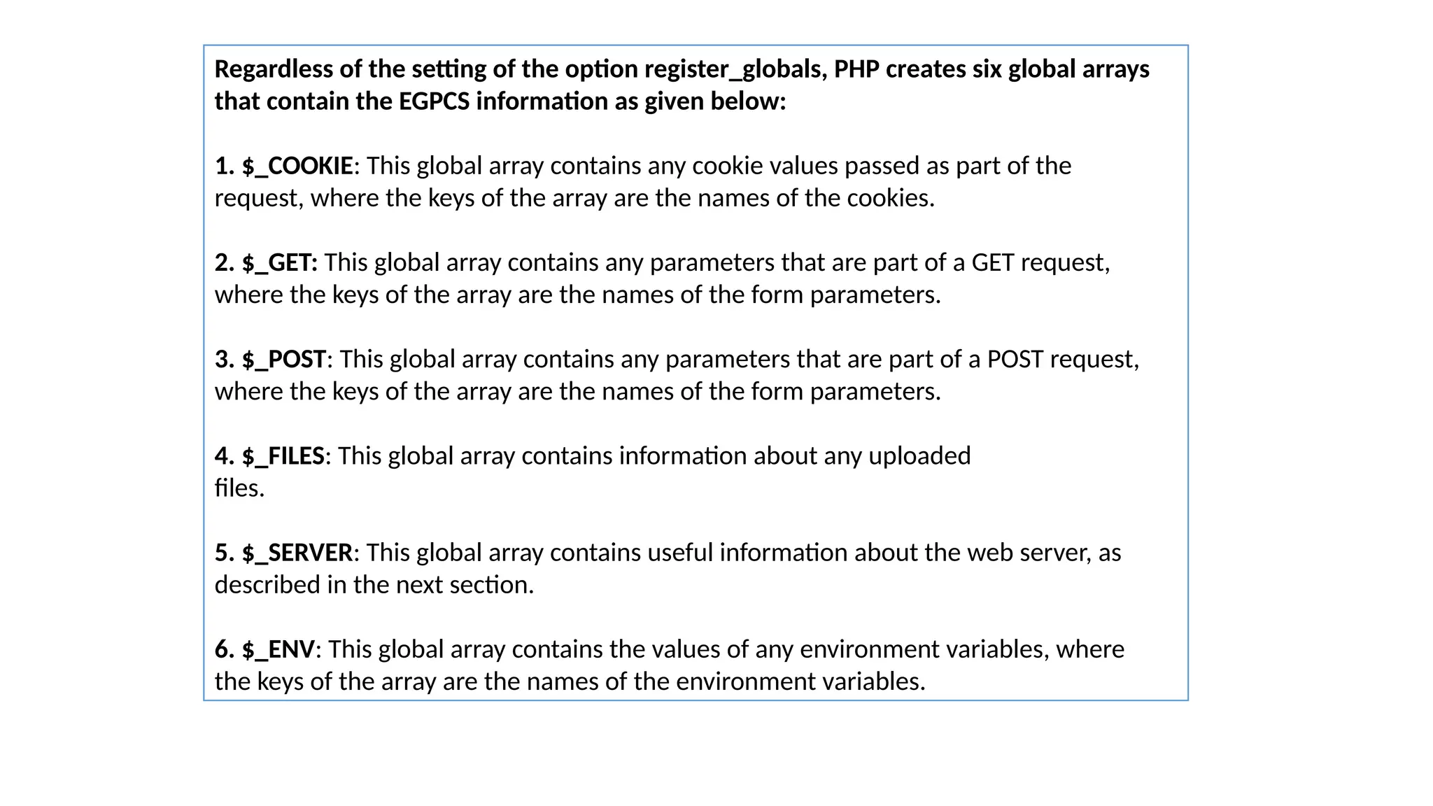 Regardless of the setting of the option register_globals, PHP creates six global arrays
that contain the EGPCS information as given below:
1. $_COOKIE: This global array contains any cookie values passed as part of the
request, where the keys of the array are the names of the cookies.
2. $_GET: This global array contains any parameters that are part of a GET request,
where the keys of the array are the names of the form parameters.
3. $_POST: This global array contains any parameters that are part of a POST request,
where the keys of the array are the names of the form parameters.
4. $_FILES: This global array contains information about any uploaded
files.
5. $_SERVER: This global array contains useful information about the web server, as
described in the next section.
6. $_ENV: This global array contains the values of any environment variables, where
the keys of the array are the names of the environment variables.
 