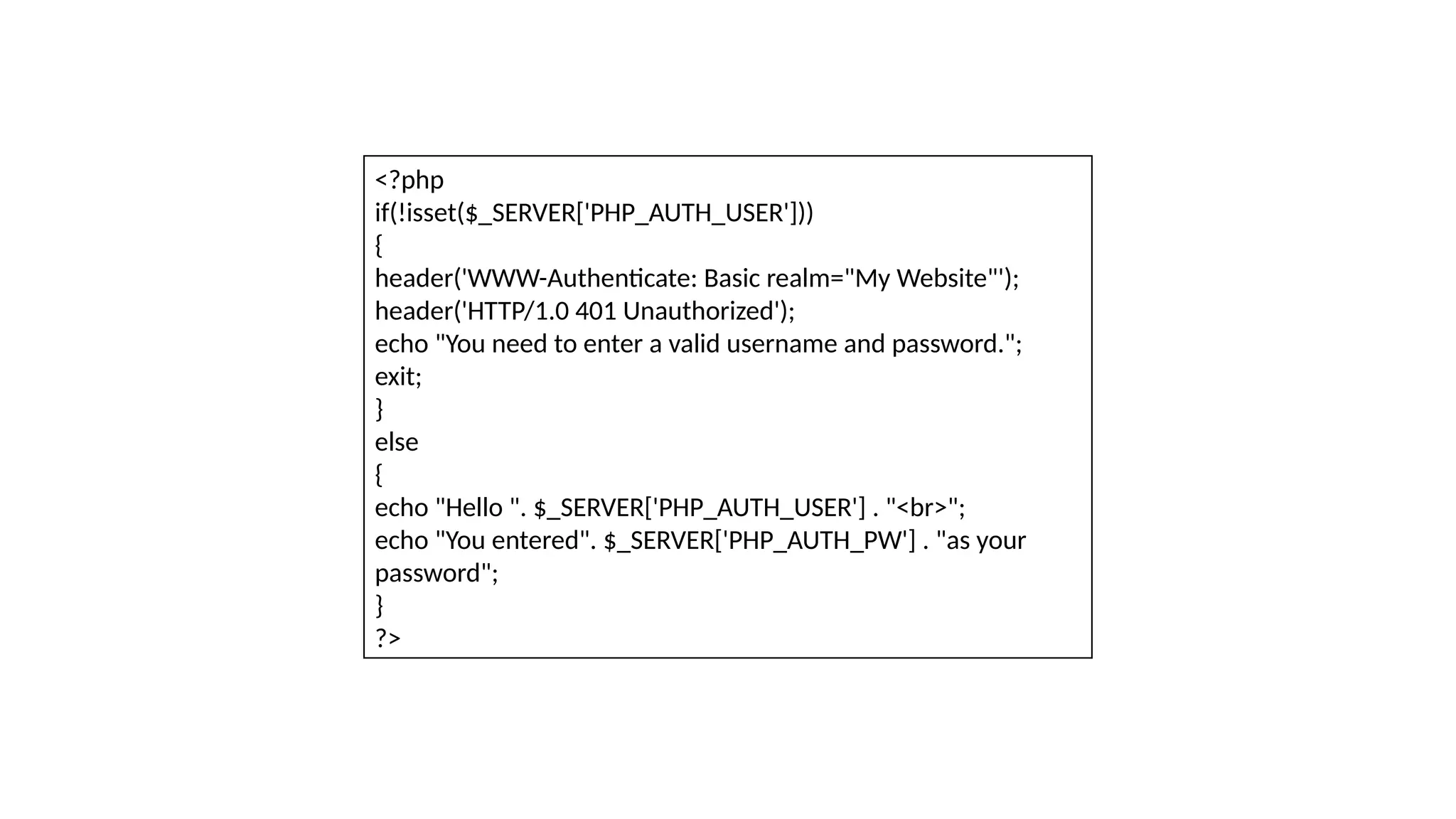 <?php
if(!isset($_SERVER['PHP_AUTH_USER']))
{
header('WWW-Authenticate: Basic realm="My Website"');
header('HTTP/1.0 401 Unauthorized');
echo "You need to enter a valid username and password.";
exit;
}
else
{
echo "Hello ". $_SERVER['PHP_AUTH_USER'] . "<br>";
echo "You entered". $_SERVER['PHP_AUTH_PW'] . "as your
password";
}
?>
 