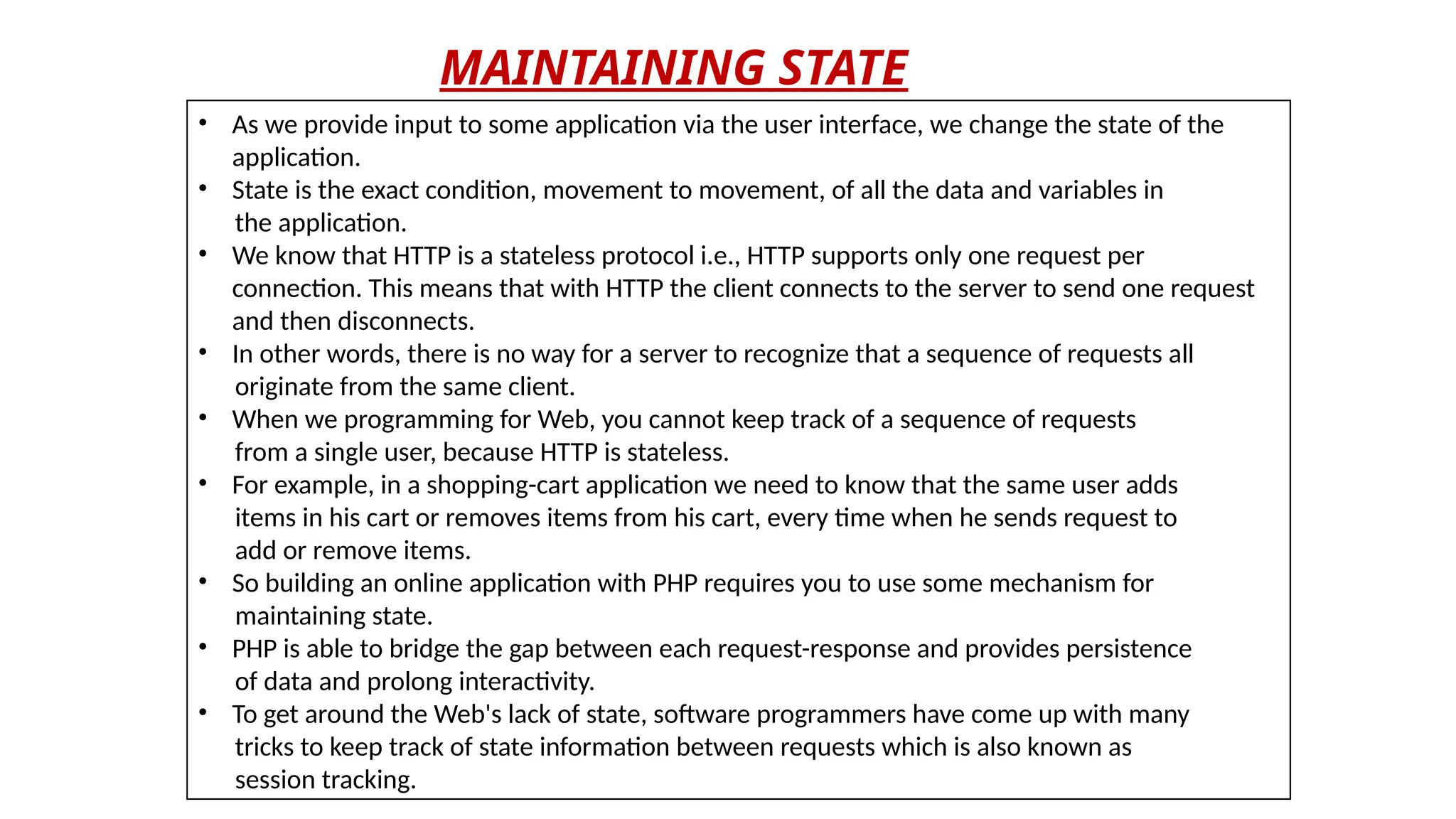 MAINTAINING STATE
• As we provide input to some application via the user interface, we change the state of the
application.
• State is the exact condition, movement to movement, of all the data and variables in
the application.
• We know that HTTP is a stateless protocol i.e., HTTP supports only one request per
connection. This means that with HTTP the client connects to the server to send one request
and then disconnects.
• In other words, there is no way for a server to recognize that a sequence of requests all
originate from the same client.
• When we programming for Web, you cannot keep track of a sequence of requests
from a single user, because HTTP is stateless.
• For example, in a shopping-cart application we need to know that the same user adds
items in his cart or removes items from his cart, every time when he sends request to
add or remove items.
• So building an online application with PHP requires you to use some mechanism for
maintaining state.
• PHP is able to bridge the gap between each request-response and provides persistence
of data and prolong interactivity.
• To get around the Web's lack of state, software programmers have come up with many
tricks to keep track of state information between requests which is also known as
session tracking.
 