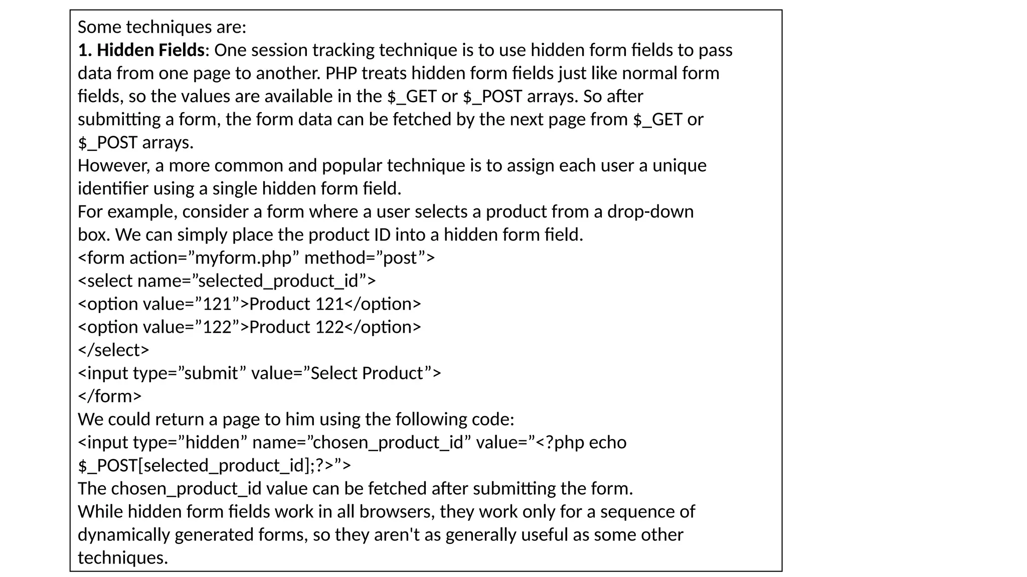 Some techniques are:
1. Hidden Fields: One session tracking technique is to use hidden form fields to pass
data from one page to another. PHP treats hidden form fields just like normal form
fields, so the values are available in the $_GET or $_POST arrays. So after
submitting a form, the form data can be fetched by the next page from $_GET or
$_POST arrays.
However, a more common and popular technique is to assign each user a unique
identifier using a single hidden form field.
For example, consider a form where a user selects a product from a drop-down
box. We can simply place the product ID into a hidden form field.
<form action=”myform.php” method=”post”>
<select name=”selected_product_id”>
<option value=”121”>Product 121</option>
<option value=”122”>Product 122</option>
</select>
<input type=”submit” value=”Select Product”>
</form>
We could return a page to him using the following code:
<input type=”hidden” name=”chosen_product_id” value=”<?php echo
$_POST[selected_product_id];?>”>
The chosen_product_id value can be fetched after submitting the form.
While hidden form fields work in all browsers, they work only for a sequence of
dynamically generated forms, so they aren't as generally useful as some other
techniques.
 