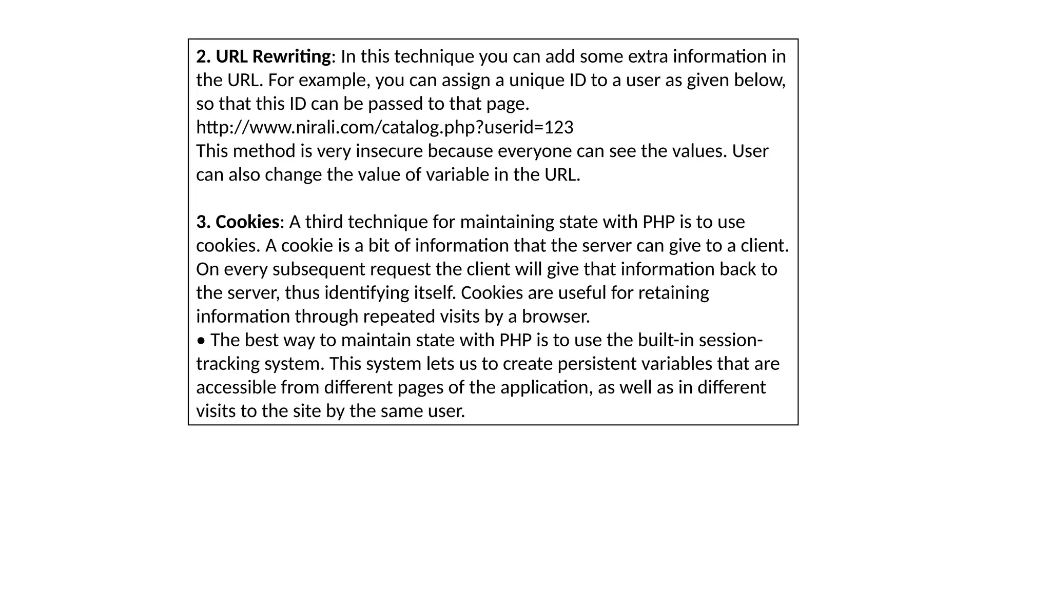 2. URL Rewriting: In this technique you can add some extra information in
the URL. For example, you can assign a unique ID to a user as given below,
so that this ID can be passed to that page.
http://www.nirali.com/catalog.php?userid=123
This method is very insecure because everyone can see the values. User
can also change the value of variable in the URL.
3. Cookies: A third technique for maintaining state with PHP is to use
cookies. A cookie is a bit of information that the server can give to a client.
On every subsequent request the client will give that information back to
the server, thus identifying itself. Cookies are useful for retaining
information through repeated visits by a browser.
• The best way to maintain state with PHP is to use the built-in session-
tracking system. This system lets us to create persistent variables that are
accessible from different pages of the application, as well as in different
visits to the site by the same user.
 