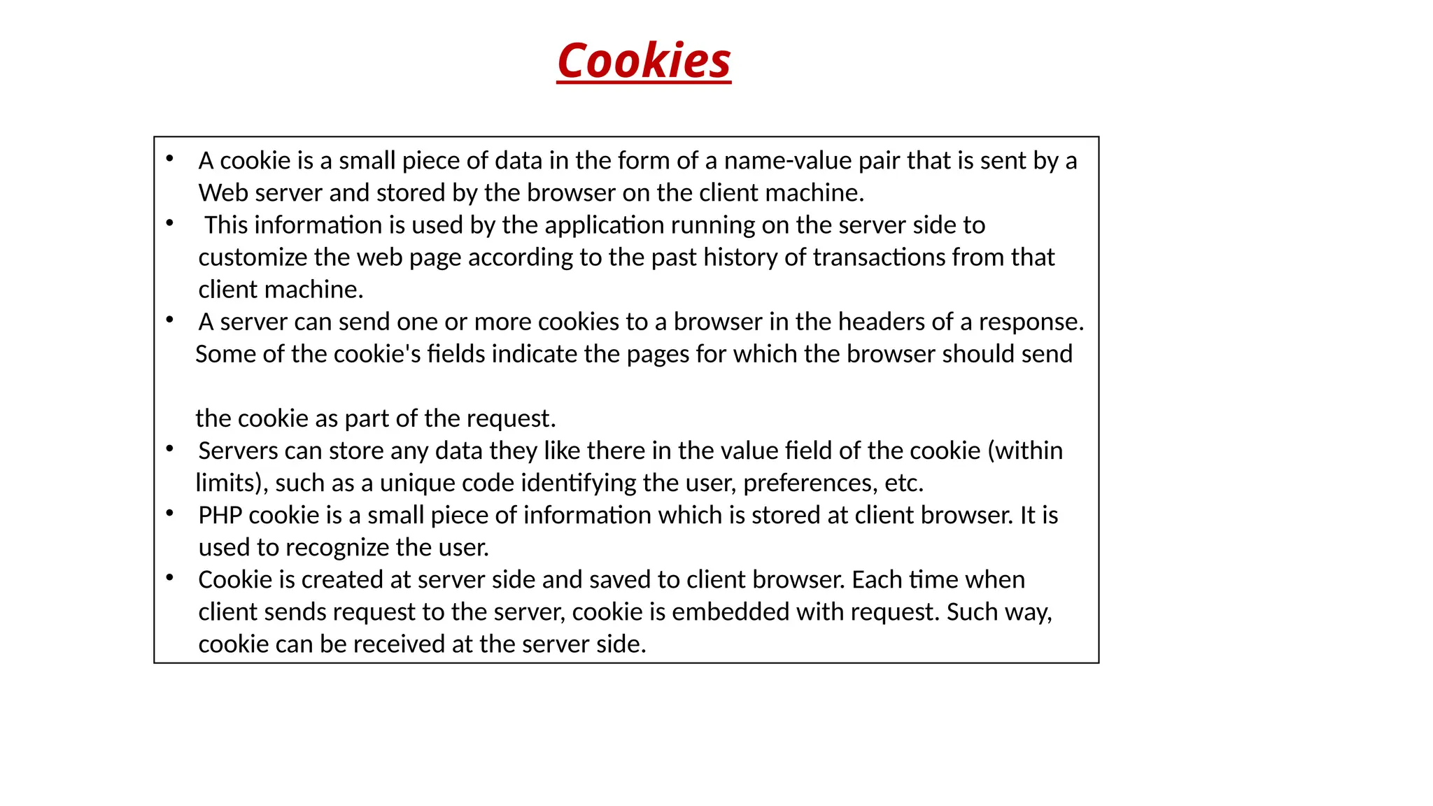 Cookies
• A cookie is a small piece of data in the form of a name-value pair that is sent by a
Web server and stored by the browser on the client machine.
• This information is used by the application running on the server side to
customize the web page according to the past history of transactions from that
client machine.
• A server can send one or more cookies to a browser in the headers of a response.
Some of the cookie's fields indicate the pages for which the browser should send
the cookie as part of the request.
• Servers can store any data they like there in the value field of the cookie (within
limits), such as a unique code identifying the user, preferences, etc.
• PHP cookie is a small piece of information which is stored at client browser. It is
used to recognize the user.
• Cookie is created at server side and saved to client browser. Each time when
client sends request to the server, cookie is embedded with request. Such way,
cookie can be received at the server side.
 