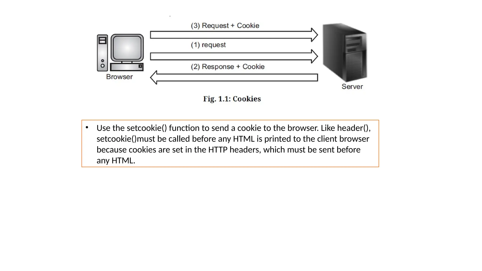 • Use the setcookie() function to send a cookie to the browser. Like header(),
setcookie()must be called before any HTML is printed to the client browser
because cookies are set in the HTTP headers, which must be sent before
any HTML.
 