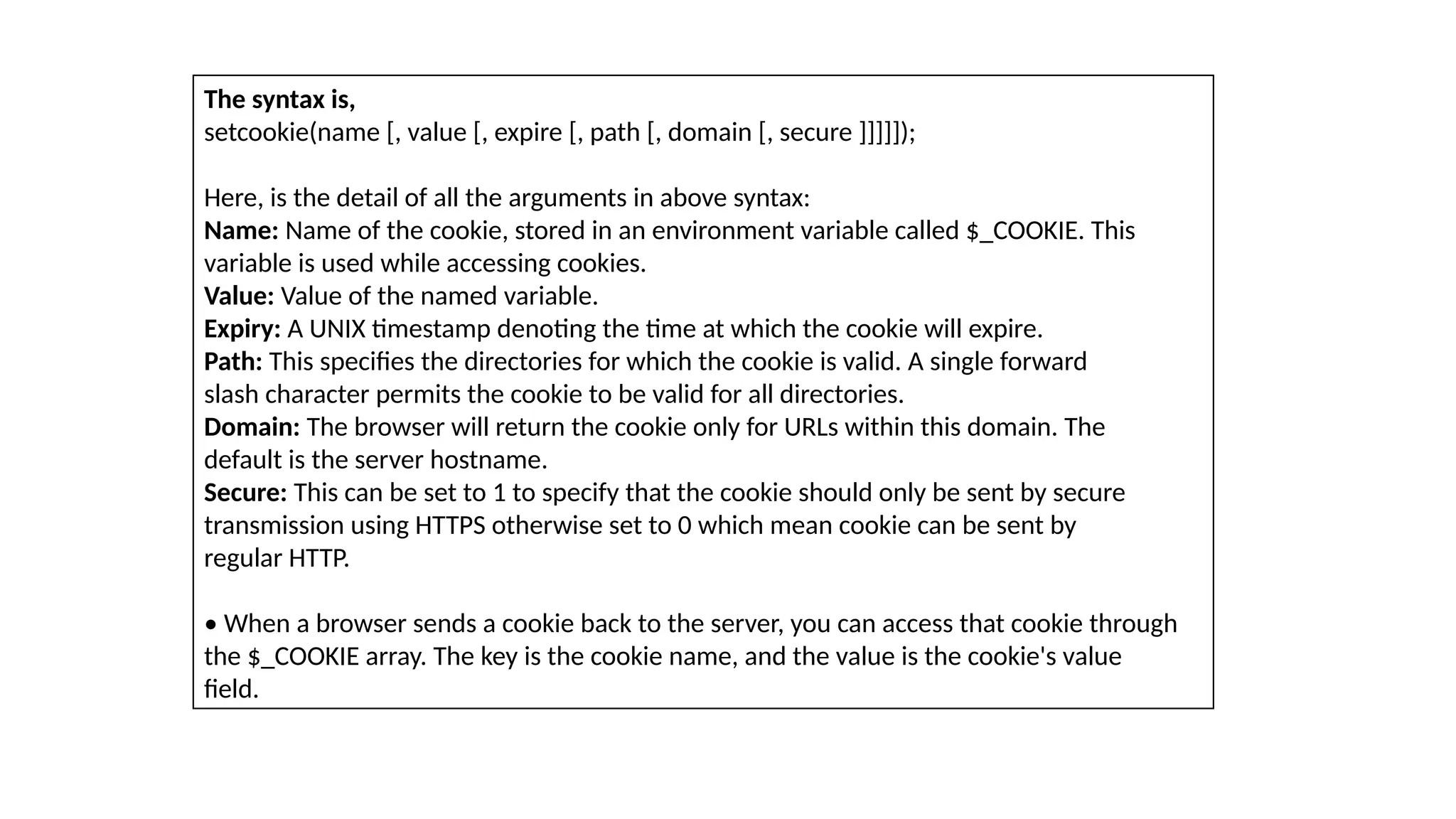 The syntax is,
setcookie(name [, value [, expire [, path [, domain [, secure ]]]]]);
Here, is the detail of all the arguments in above syntax:
Name: Name of the cookie, stored in an environment variable called $_COOKIE. This
variable is used while accessing cookies.
Value: Value of the named variable.
Expiry: A UNIX timestamp denoting the time at which the cookie will expire.
Path: This specifies the directories for which the cookie is valid. A single forward
slash character permits the cookie to be valid for all directories.
Domain: The browser will return the cookie only for URLs within this domain. The
default is the server hostname.
Secure: This can be set to 1 to specify that the cookie should only be sent by secure
transmission using HTTPS otherwise set to 0 which mean cookie can be sent by
regular HTTP.
• When a browser sends a cookie back to the server, you can access that cookie through
the $_COOKIE array. The key is the cookie name, and the value is the cookie's value
field.
 