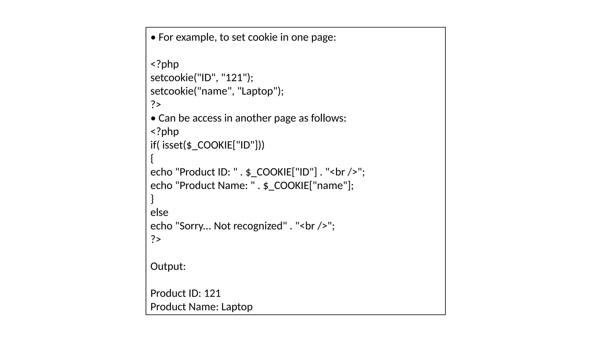 • For example, to set cookie in one page:
<?php
setcookie("ID", "121");
setcookie("name", "Laptop");
?>
• Can be access in another page as follows:
<?php
if( isset($_COOKIE["ID"]))
{
echo "Product ID: " . $_COOKIE["ID"] . "<br />";
echo "Product Name: " . $_COOKIE["name"];
}
else
echo "Sorry... Not recognized" . "<br />";
?>
Output:
Product ID: 121
Product Name: Laptop
 